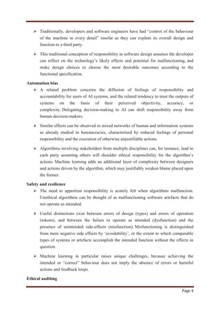 Page 4
 Traditionally, developers and software engineers have had “control of the behaviour
of the machine in every detail” insofar as they can explain its overall design and
function to a third party.
 This traditional conception of responsibility in software design assumes the developer
can reflect on the technology‟s likely effects and potential for malfunctioning, and
make design choices to choose the most desirable outcomes according to the
functional specification.
Automation bias
 A related problem concerns the diffusion of feelings of responsibility and
accountability for users of AI systems, and the related tendency to trust the outputs of
systems on the basis of their perceived objectivity, accuracy, or
complexity. Delegating decision-making to AI can shift responsibility away from
human decision-makers.
 Similar effects can be observed in mixed networks of human and information systems
as already studied in bureaucracies, characterised by reduced feelings of personal
responsibility and the execution of otherwise unjustifiable actions.
 Algorithms involving stakeholders from multiple disciplines can, for instance, lead to
each party assuming others will shoulder ethical responsibility for the algorithm‟s
actions. Machine learning adds an additional layer of complexity between designers
and actions driven by the algorithm, which may justifiably weaken blame placed upon
the former.
Safety and resilience
 The need to apportion responsibility is acutely felt when algorithms malfunction.
Unethical algorithms can be thought of as malfunctioning software artefacts that do
not operate as intended.
 Useful distinctions exist between errors of design (types) and errors of operation
(tokens), and between the failure to operate as intended (dysfunction) and the
presence of unintended side-effects (misfunction). Misfunctioning is distinguished
from mere negative side effects by „avoidability‟, or the extent to which comparable
types of systems or artefacts accomplish the intended function without the effects in
question.
 Machine learning in particular raises unique challenges, because achieving the
intended or “correct” behaviour does not imply the absence of errors or harmful
actions and feedback loops.
Ethical auditing
 