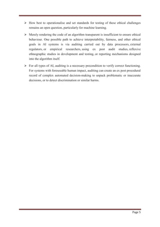 Page 5
 How best to operationalise and set standards for testing of these ethical challenges
remains an open question, particularly for machine learning.
 Merely rendering the code of an algorithm transparent is insufficient to ensure ethical
behaviour. One possible path to achieve interpretability, fairness, and other ethical
goals in AI systems is via auditing carried out by data processors, external
regulators, or empirical researchers, using ex post audit studies, reflexive
ethnographic studies in development and testing, or reporting mechanisms designed
into the algorithm itself.
 For all types of AI, auditing is a necessary precondition to verify correct functioning.
For systems with foreseeable human impact, auditing can create an ex post procedural
record of complex automated decision-making to unpack problematic or inaccurate
decisions, or to detect discrimination or similar harms.
 