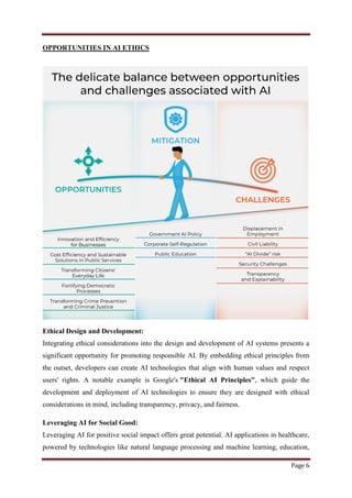 Page 6
OPPORTUNITIES IN AI ETHICS
Ethical Design and Development:
Integrating ethical considerations into the design and development of AI systems presents a
significant opportunity for promoting responsible AI. By embedding ethical principles from
the outset, developers can create AI technologies that align with human values and respect
users' rights. A notable example is Google's "Ethical AI Principles", which guide the
development and deployment of AI technologies to ensure they are designed with ethical
considerations in mind, including transparency, privacy, and fairness.
Leveraging AI for Social Good:
Leveraging AI for positive social impact offers great potential. AI applications in healthcare,
powered by technologies like natural language processing and machine learning, education,
 
