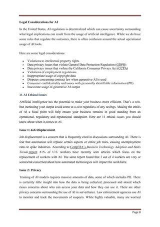 Page 8
Legal Considerations for AI
In the United States, AI regulation is decentralized which can cause uncertainty surrounding
what legal implications can result from the usage of artificial intelligence. While we do have
some rules that regulate the outcomes, there is often confusion around the actual operational
usage of AI tools.
Here are some legal considerations:
 Violations to intellectual property rights
 Data privacy issues that violate General Data Protection Regulation (GDPR)
 Data privacy issues that violate the California Consumer Privacy Act (CCPA)
 Violations of employment regulations
 Inappropriate usage of copyright data
 Disputes concerning contract law when generative AI is used
 Consumer confidentiality and issues with personally identifiable information (PII)
 Inaccurate usage of generative AI output
11 AI Ethical Issues
Artificial intelligence has the potential to make your business more efficient. That‟s a win.
But increasing your output could come at a cost regardless of any savings. Making the ethics
of AI a focal point will help ensure your business remains in good standing from an
operational, regulatory and reputational standpoint. Here are 11 ethical issues you should
know about when it comes to AI.
Issue 1: Job Displacement
Job displacement is a concern that is frequently cited in discussions surrounding AI. There is
fear that automation will replace certain aspects or entire job roles, causing unemployment
rates to spike industries. According to CompTIA‟s Business Technology Adoption and Skills
Trends report, 81% of U.S. workers have recently seen articles which focus on the
replacement of workers with AI. The same report found that 3 out of 4 workers are very or
somewhat concerned about how automated technologies will impact the workforce.
Issue 2: Privacy
Training of AI models requires massive amounts of data, some of which includes PII. There
is currently little insight into how the data is being collected, processed and stored which
raises concerns about who can access your data and how they can use it. There are other
privacy concerns surrounding the use of AI in surveillance. Law enforcement agencies use AI
to monitor and track the movements of suspects. While highly valuable, many are worried
 