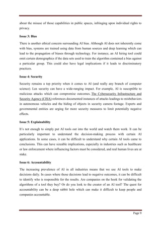 Page 9
about the misuse of those capabilities in public spaces, infringing upon individual rights to
privacy.
Issue 3: Bias
There is another ethical concern surrounding AI bias. Although AI does not inherently come
with bias, systems are trained using data from human sources and deep learning which can
lead to the propagation of biases through technology. For instance, an AI hiring tool could
omit certain demographics if the data sets used to train the algorithm contained a bias against
a particular group. This could also have legal implications if it leads to discriminatory
practices.
Issue 4: Security
Security remains a top priority when it comes to AI (and really any branch of computer
science). Lax security can have a wide-ranging impact. For example, AI is susceptible to
malicious attacks which can compromise outcomes. The Cybersecurity Infrastructure and
Security Agency (CISA) references documented instances of attacks leadings to misbehaviors
in autonomous vehicles and the hiding of objects in security camera footage. Experts and
governmental entities are urging for more security measures to limit potentially negative
effects.
Issue 5: Explainability
It‟s not enough to simply put AI tools out into the world and watch them work. It can be
particularly important to understand the decision-making process with certain AI
applications. In some cases, it can be difficult to understand why certain AI tools came to
conclusions. This can have sizeable implications, especially in industries such as healthcare
or law enforcement where influencing factors must be considered, and real human lives are at
stake.
Issue 6: Accountability
The increasing prevalence of AI in all industries means that we use AI tools to make
decisions daily. In cases where those decisions lead to negative outcomes, it can be difficult
to identify who is responsible for the results. Are companies on the hook for validating the
algorithms of a tool they buy? Or do you look to the creator of an AI tool? The quest for
accountability can be a deep rabbit hole which can make it difficult to keep people and
companies accountable.
 