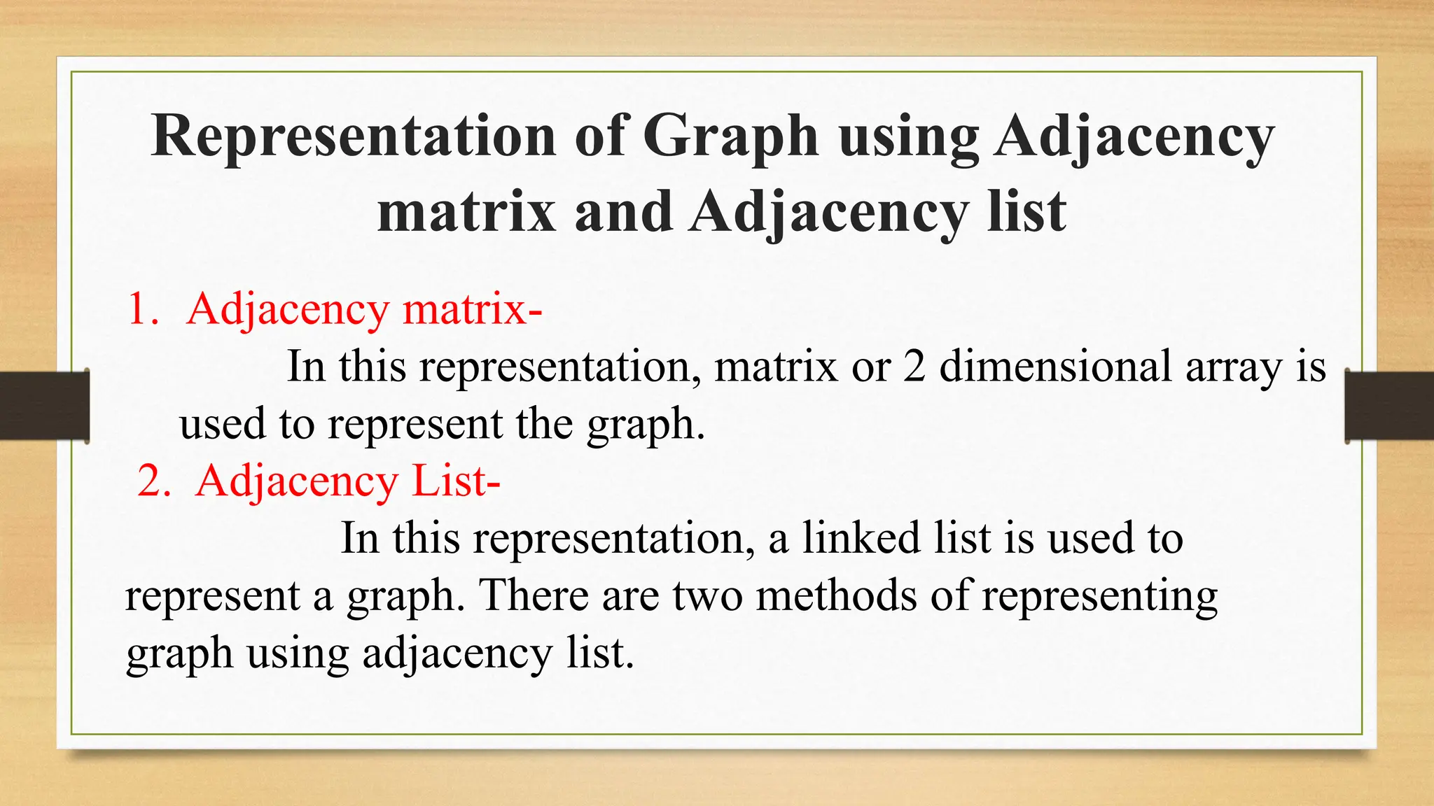 Representation of Graph using Adjacency
matrix and Adjacency list
1. Adjacency matrix-
In this representation, matrix or 2 dimensional array is
used to represent the graph.
2. Adjacency List-
In this representation, a linked list is used to
represent a graph. There are two methods of representing
graph using adjacency list.
 
