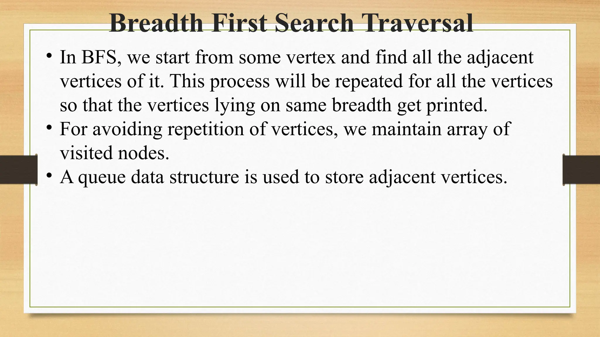 Breadth First Search Traversal
• In BFS, we start from some vertex and find all the adjacent
vertices of it. This process will be repeated for all the vertices
so that the vertices lying on same breadth get printed.
• For avoiding repetition of vertices, we maintain array of
visited nodes.
• A queue data structure is used to store adjacent vertices.
 