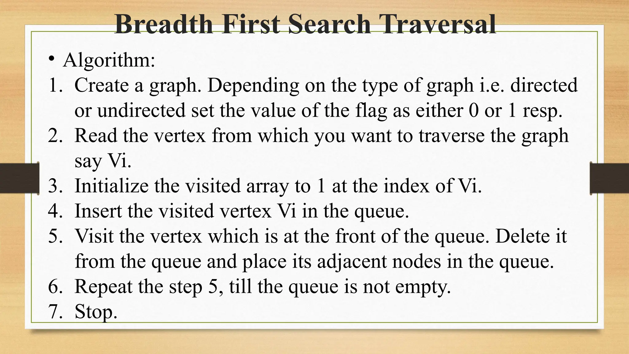 Breadth First Search Traversal
• Algorithm:
1. Create a graph. Depending on the type of graph i.e. directed
or undirected set the value of the flag as either 0 or 1 resp.
2. Read the vertex from which you want to traverse the graph
say Vi.
3. Initialize the visited array to 1 at the index of Vi.
4. Insert the visited vertex Vi in the queue.
5. Visit the vertex which is at the front of the queue. Delete it
from the queue and place its adjacent nodes in the queue.
6. Repeat the step 5, till the queue is not empty.
7. Stop.
 
