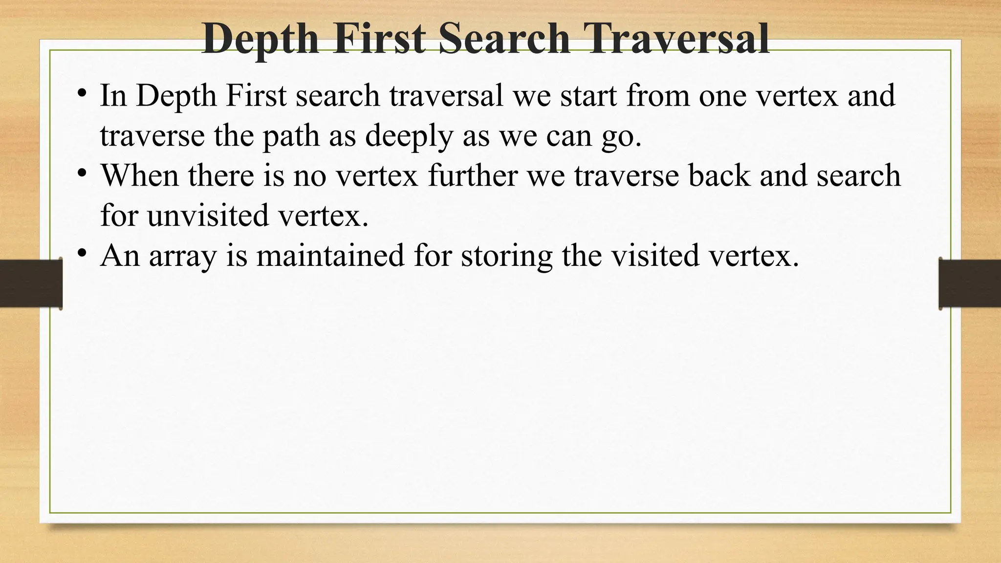Depth First Search Traversal
• In Depth First search traversal we start from one vertex and
traverse the path as deeply as we can go.
• When there is no vertex further we traverse back and search
for unvisited vertex.
• An array is maintained for storing the visited vertex.
 