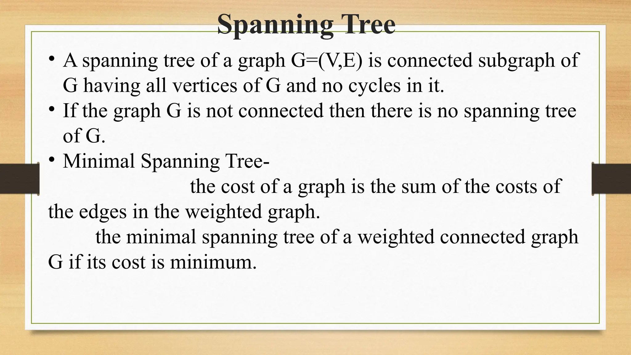 Spanning Tree
• A spanning tree of a graph G=(V,E) is connected subgraph of
G having all vertices of G and no cycles in it.
• If the graph G is not connected then there is no spanning tree
of G.
• Minimal Spanning Tree-
the cost of a graph is the sum of the costs of
the edges in the weighted graph.
the minimal spanning tree of a weighted connected graph
G if its cost is minimum.
 