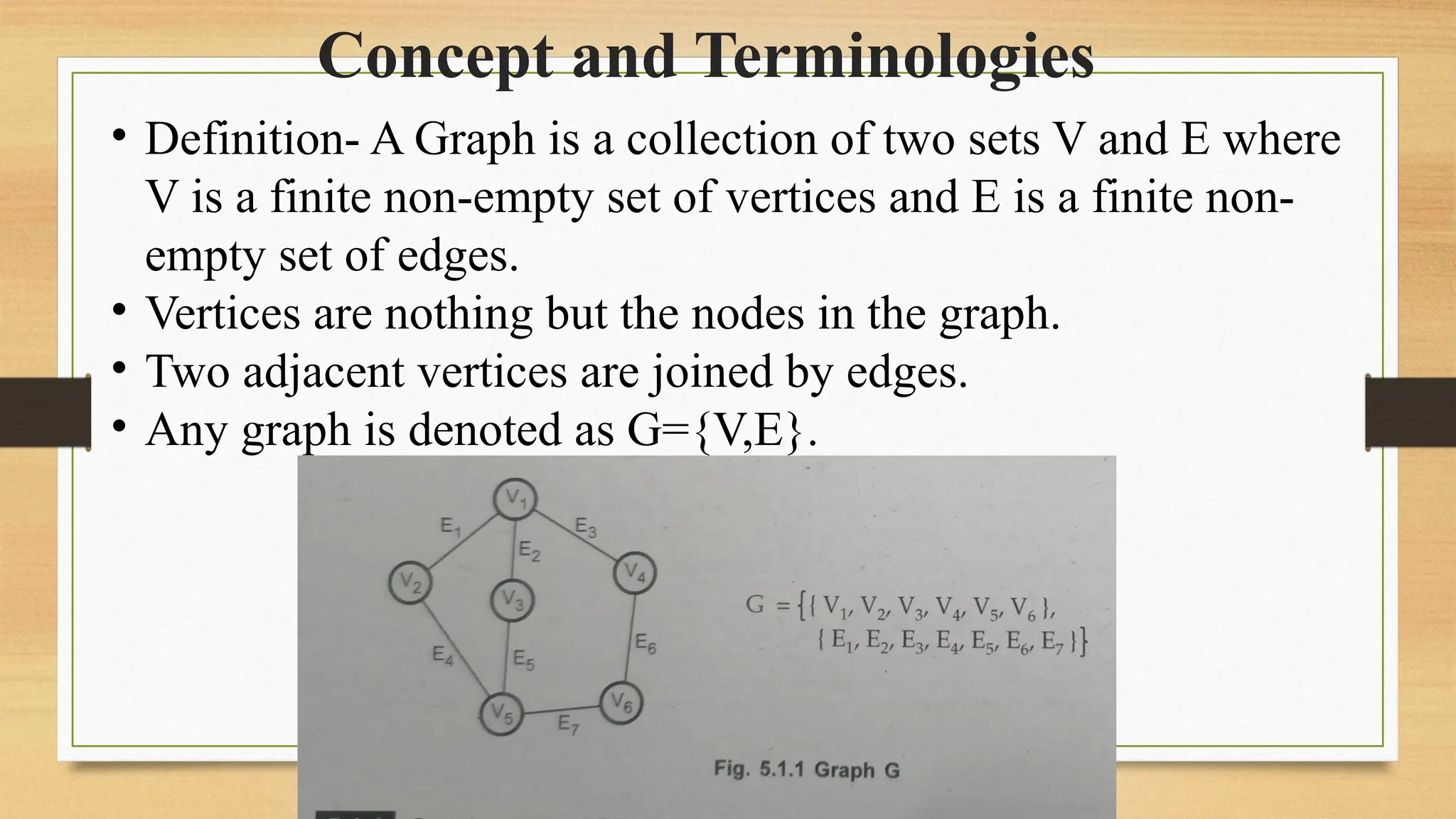 Concept and Terminologies
• Definition- A Graph is a collection of two sets V and E where
V is a finite non-empty set of vertices and E is a finite non-
empty set of edges.
• Vertices are nothing but the nodes in the graph.
• Two adjacent vertices are joined by edges.
• Any graph is denoted as G={V,E}.
 