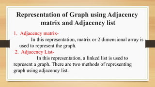 Representation of Graph using Adjacency
matrix and Adjacency list
1. Adjacency matrix-
In this representation, matrix or 2 dimensional array is
used to represent the graph.
2. Adjacency List-
In this representation, a linked list is used to
represent a graph. There are two methods of representing
graph using adjacency list.
 