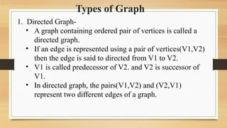Types of Graph
1. Directed Graph-
• A graph containing ordered pair of vertices is called a
directed graph.
• If an edge is represented using a pair of vertices(V1,V2)
then the edge is said to directed from V1 to V2.
• V1 is called predecessor of V2. and V2 is successor of
V1.
• In directed graph, the pairs(V1,V2) and (V2,V1)
represent two different edges of a graph.
 