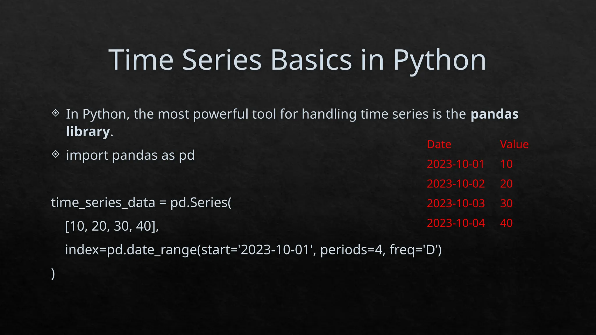 Time Series Basics in Python
 In Python, the most powerful tool for handling time series is the pandas
library.
 import pandas as pd
time_series_data = pd.Series(
[10, 20, 30, 40],
index=pd.date_range(start='2023-10-01', periods=4, freq='D’)
)
Date Value
2023-10-01 10
2023-10-02 20
2023-10-03 30
2023-10-04 40
 