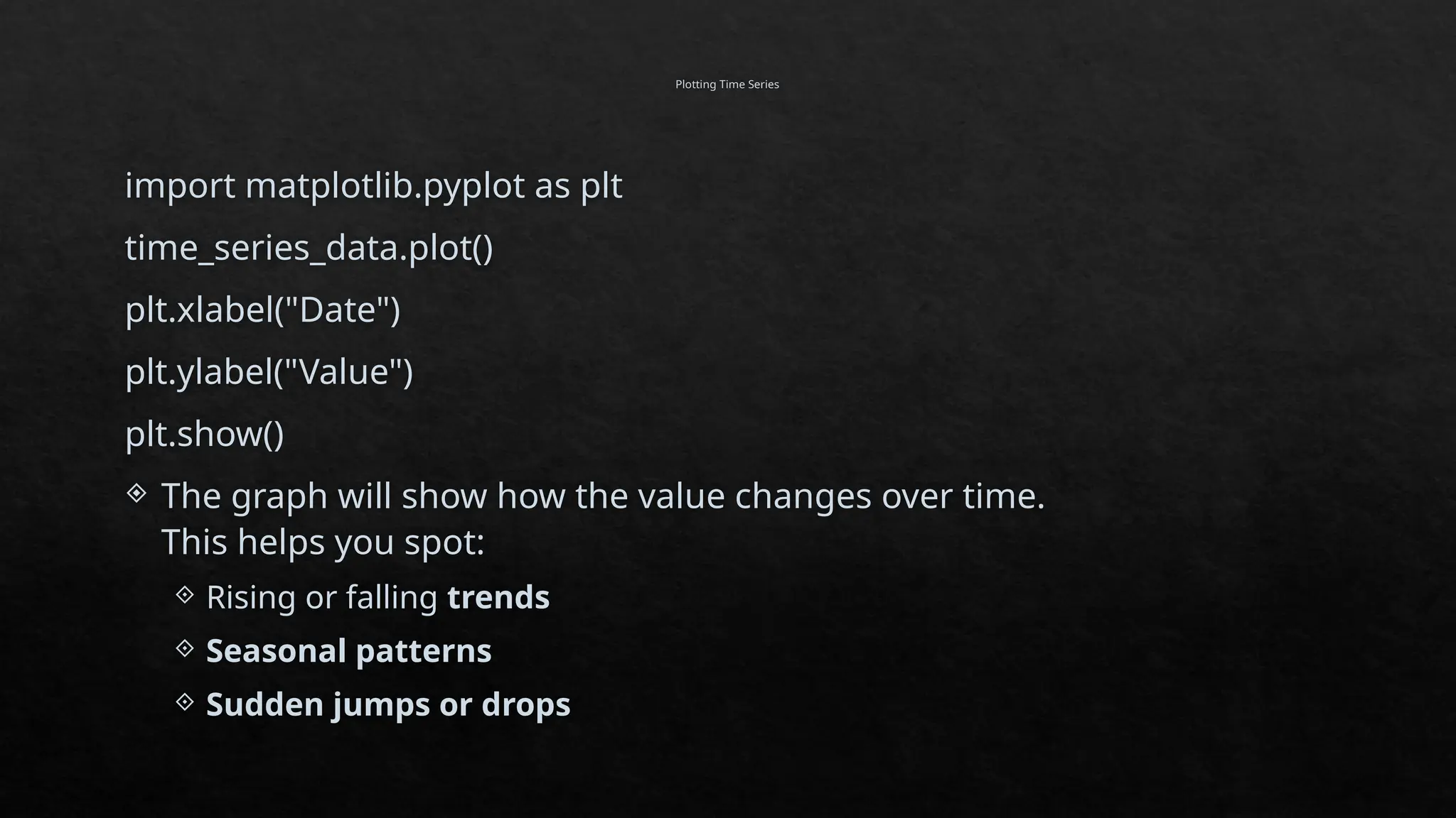 Plotting Time Series
import matplotlib.pyplot as plt
time_series_data.plot()
plt.xlabel("Date")
plt.ylabel("Value")
plt.show()
 The graph will show how the value changes over time.
This helps you spot:
 Rising or falling trends
 Seasonal patterns
 Sudden jumps or drops
 