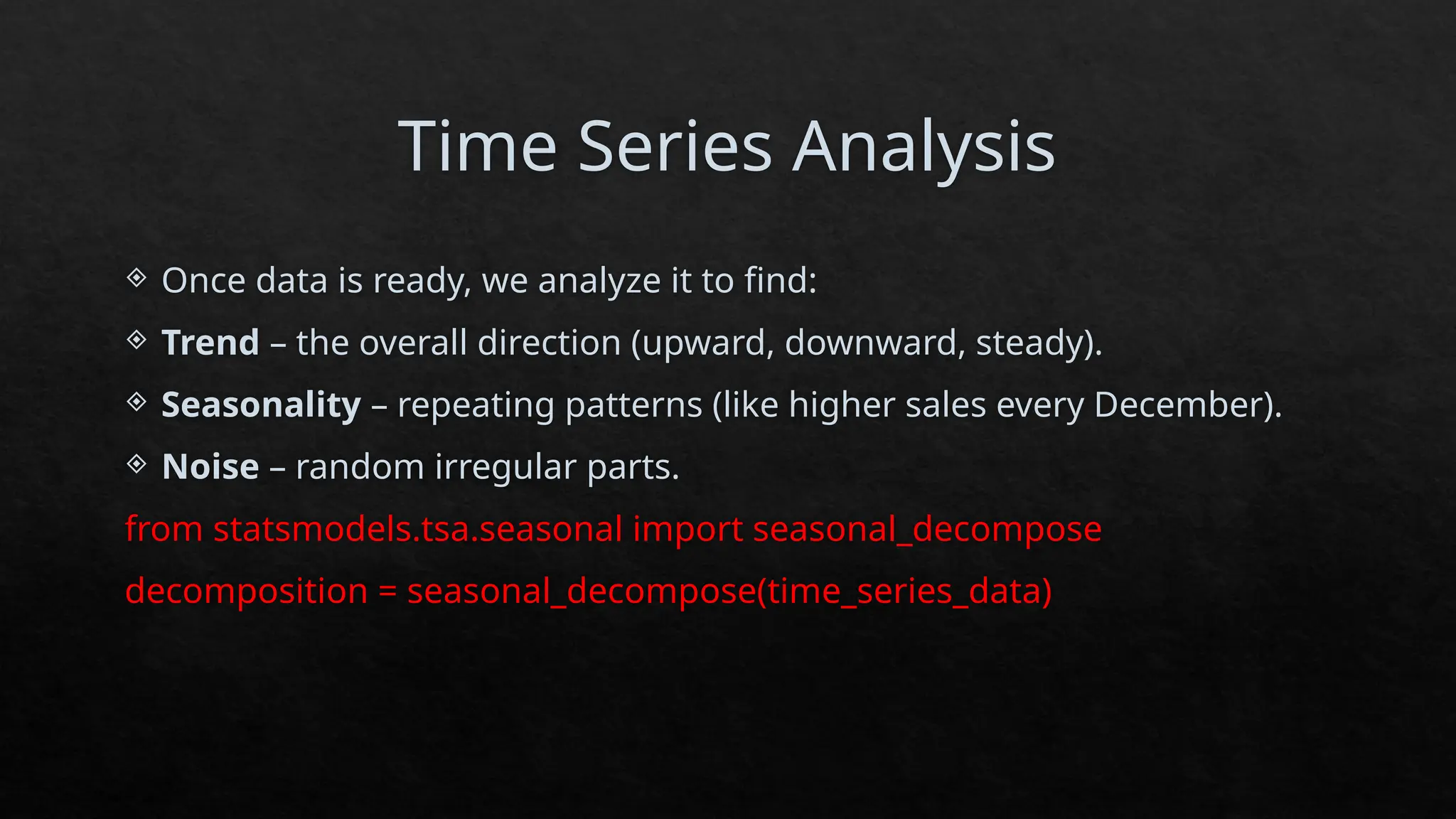 Time Series Analysis
 Once data is ready, we analyze it to find:
 Trend – the overall direction (upward, downward, steady).
 Seasonality – repeating patterns (like higher sales every December).
 Noise – random irregular parts.
from statsmodels.tsa.seasonal import seasonal_decompose
decomposition = seasonal_decompose(time_series_data)
 