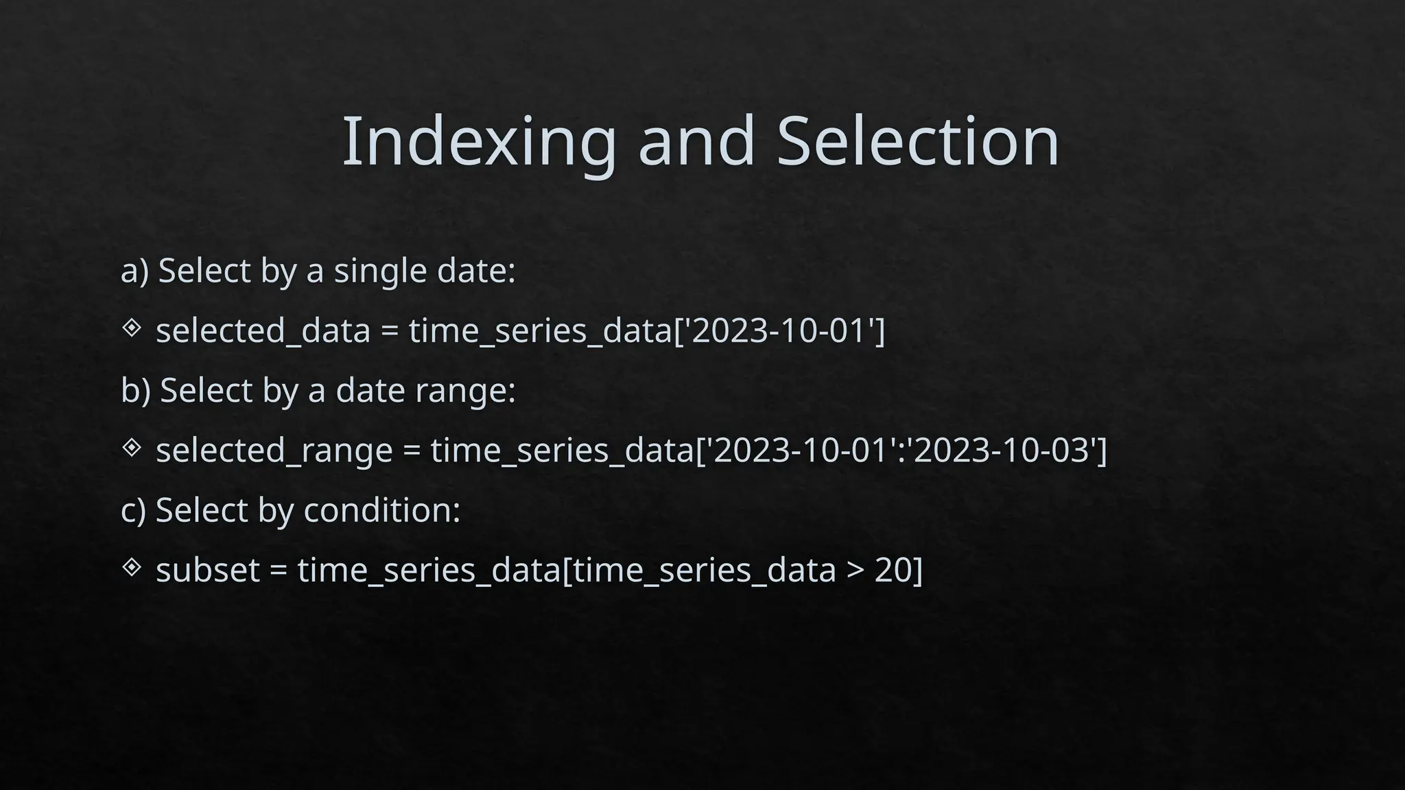 Indexing and Selection
a) Select by a single date:
 selected_data = time_series_data['2023-10-01']
b) Select by a date range:
 selected_range = time_series_data['2023-10-01':'2023-10-03']
c) Select by condition:
 subset = time_series_data[time_series_data > 20]
 