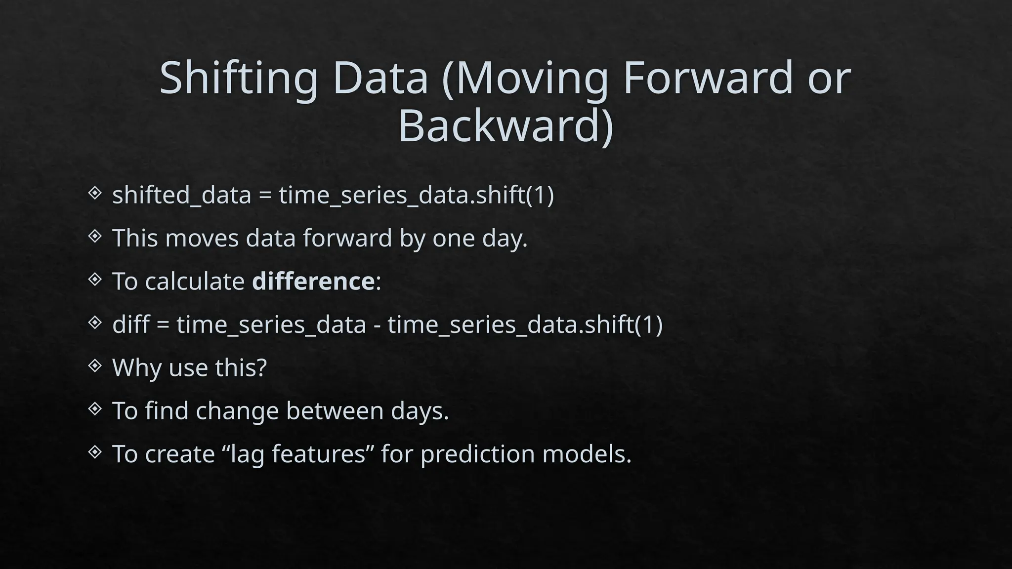 Shifting Data (Moving Forward or
Backward)
 shifted_data = time_series_data.shift(1)
 This moves data forward by one day.
 To calculate difference:
 diff = time_series_data - time_series_data.shift(1)
 Why use this?
 To find change between days.
 To create “lag features” for prediction models.
 