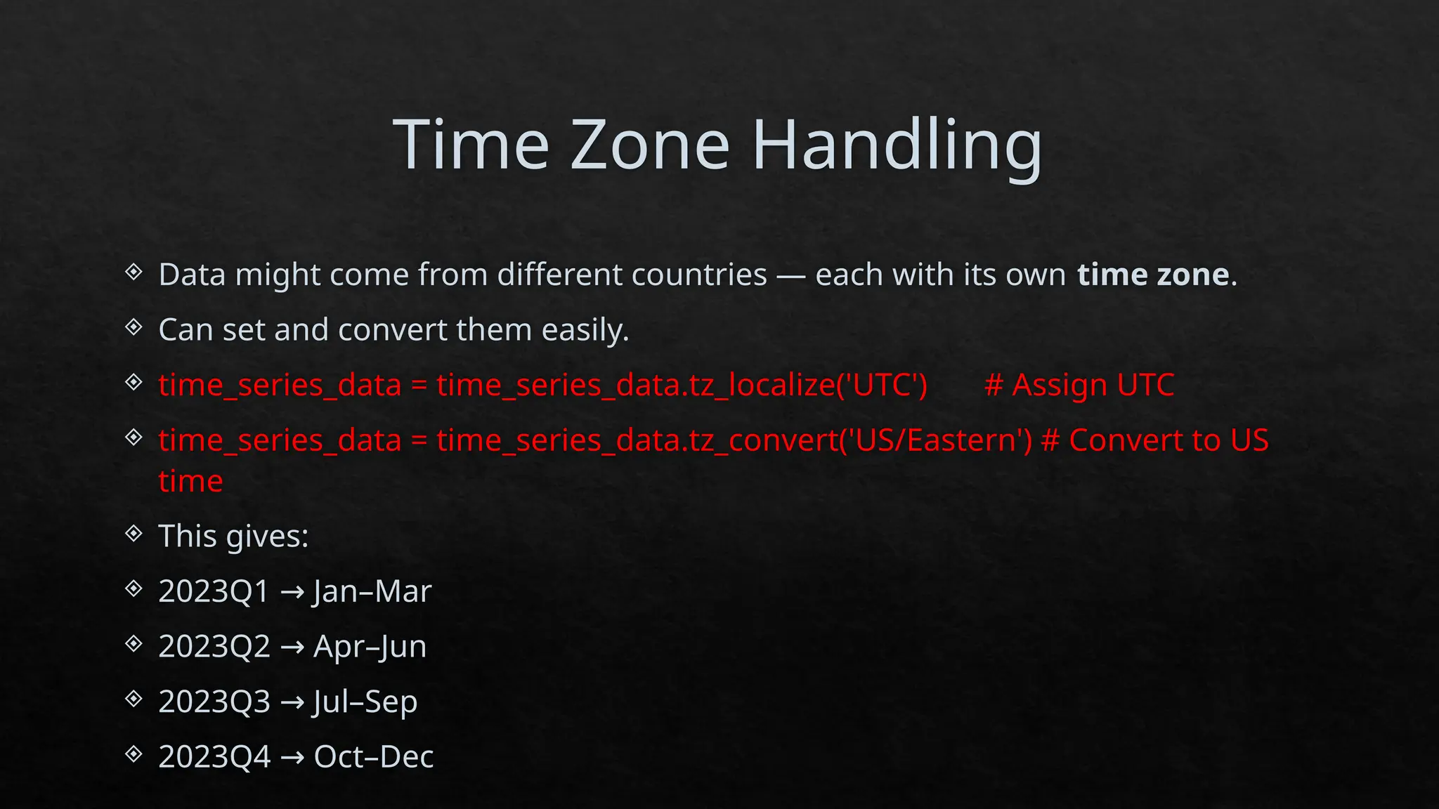 Time Zone Handling
 Data might come from different countries — each with its own time zone.
 Can set and convert them easily.
 time_series_data = time_series_data.tz_localize('UTC') # Assign UTC
 time_series_data = time_series_data.tz_convert('US/Eastern') # Convert to US
time
 This gives:
 2023Q1 Jan–Mar
→
 2023Q2 Apr–Jun
→
 2023Q3 Jul–Sep
→
 2023Q4 Oct–Dec
→
 