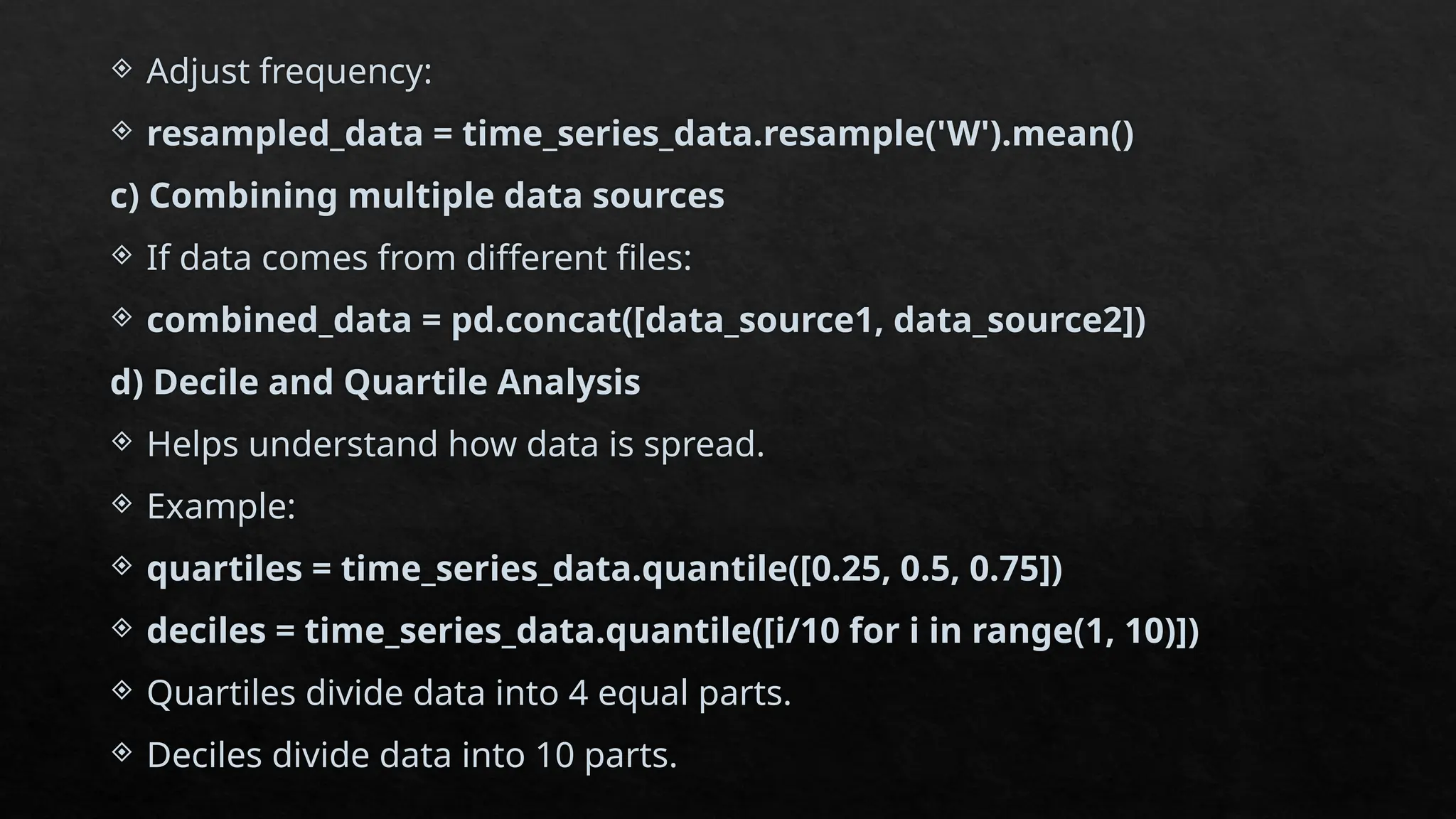  Adjust frequency:
 resampled_data = time_series_data.resample('W').mean()
c) Combining multiple data sources
 If data comes from different files:
 combined_data = pd.concat([data_source1, data_source2])
d) Decile and Quartile Analysis
 Helps understand how data is spread.
 Example:
 quartiles = time_series_data.quantile([0.25, 0.5, 0.75])
 deciles = time_series_data.quantile([i/10 for i in range(1, 10)])
 Quartiles divide data into 4 equal parts.
 Deciles divide data into 10 parts.
 