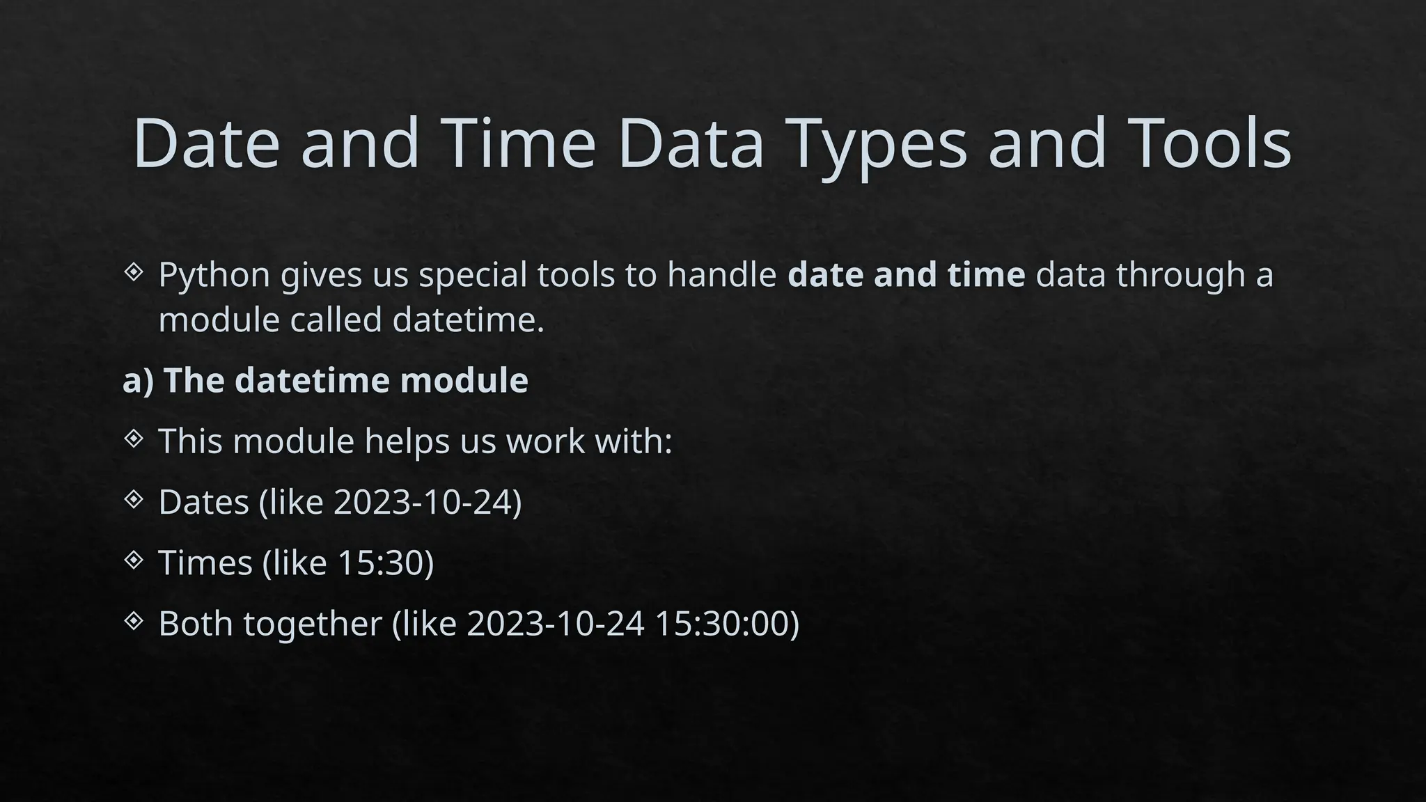 Date and Time Data Types and Tools
 Python gives us special tools to handle date and time data through a
module called datetime.
a) The datetime module
 This module helps us work with:
 Dates (like 2023-10-24)
 Times (like 15:30)
 Both together (like 2023-10-24 15:30:00)
 