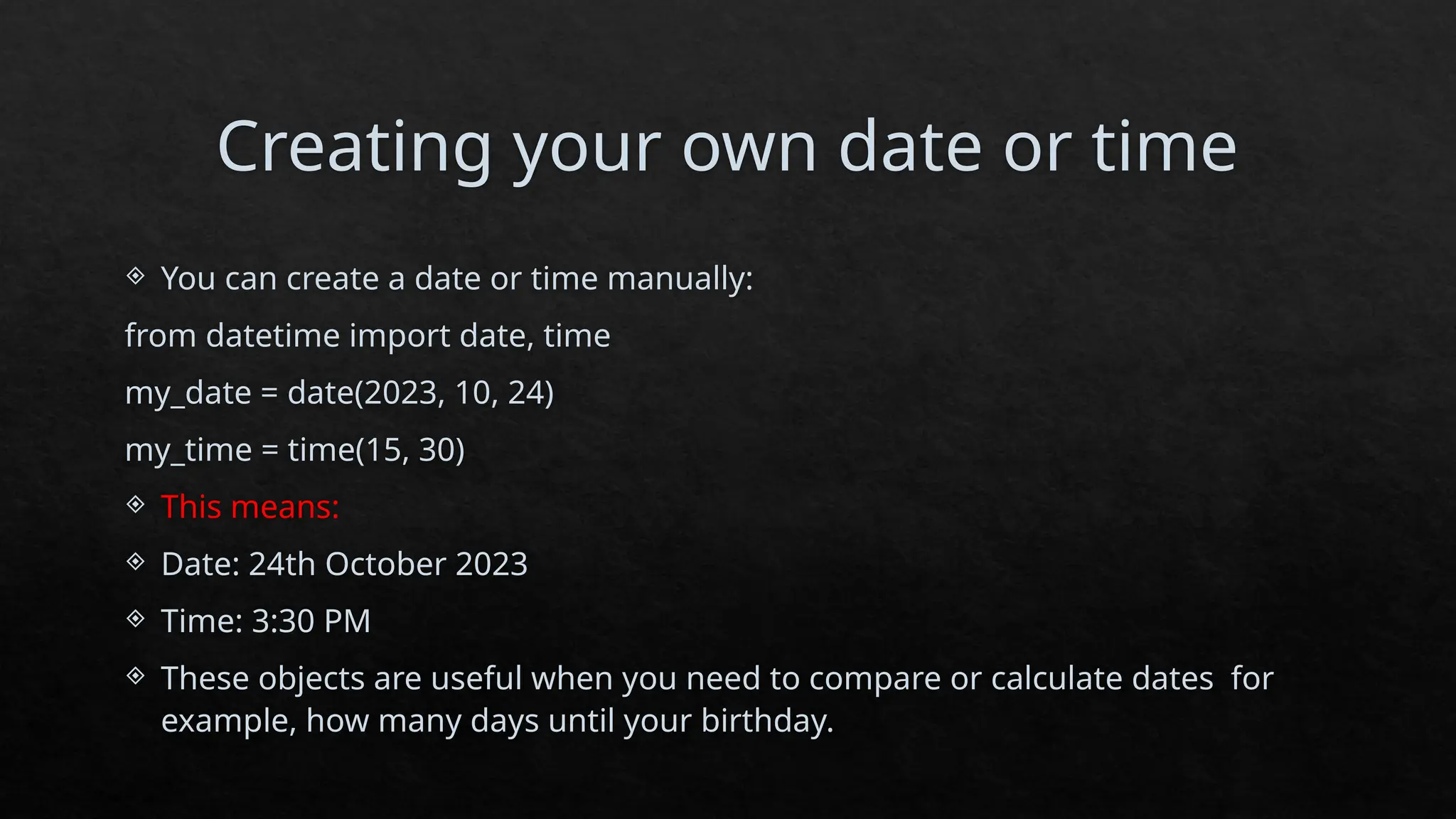 Creating your own date or time
 You can create a date or time manually:
from datetime import date, time
my_date = date(2023, 10, 24)
my_time = time(15, 30)
 This means:
 Date: 24th October 2023
 Time: 3:30 PM
 These objects are useful when you need to compare or calculate dates for
example, how many days until your birthday.
 