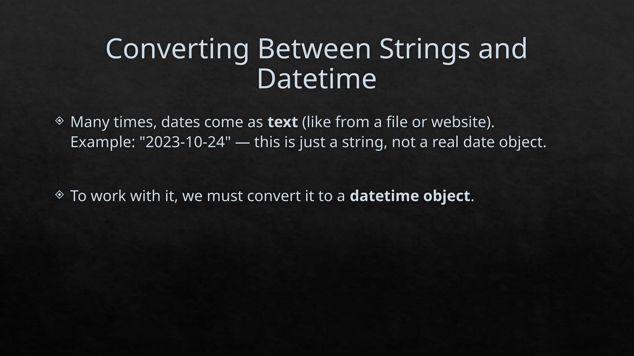 Converting Between Strings and
Datetime
 Many times, dates come as text (like from a file or website).
Example: "2023-10-24" — this is just a string, not a real date object.
 To work with it, we must convert it to a datetime object.
 