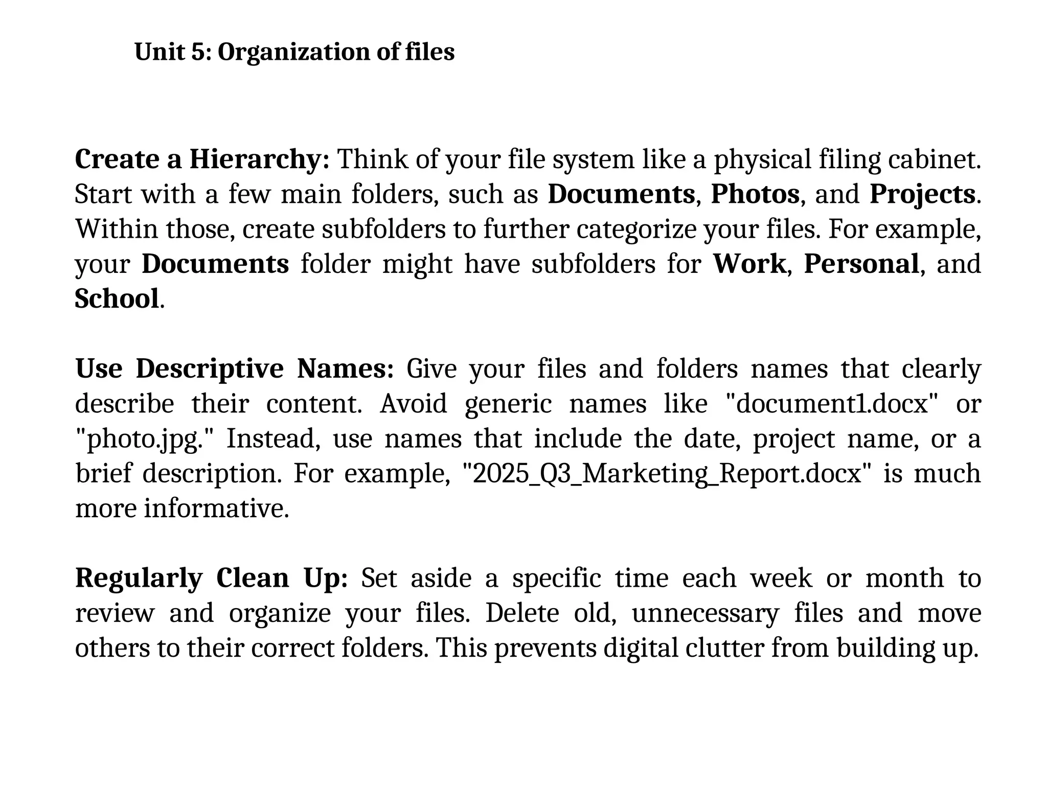 Create a Hierarchy: Think of your file system like a physical filing cabinet.
Start with a few main folders, such as Documents, Photos, and Projects.
Within those, create subfolders to further categorize your files. For example,
your Documents folder might have subfolders for Work, Personal, and
School.
Use Descriptive Names: Give your files and folders names that clearly
describe their content. Avoid generic names like "document1.docx" or
"photo.jpg." Instead, use names that include the date, project name, or a
brief description. For example, "2025_Q3_Marketing_Report.docx" is much
more informative.
Regularly Clean Up: Set aside a specific time each week or month to
review and organize your files. Delete old, unnecessary files and move
others to their correct folders. This prevents digital clutter from building up.
Unit 5: Organization of files
 