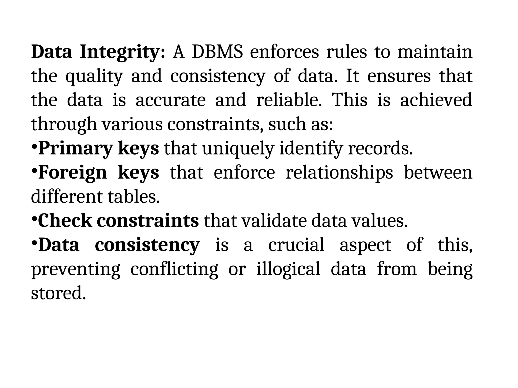 Data Integrity: A DBMS enforces rules to maintain
the quality and consistency of data. It ensures that
the data is accurate and reliable. This is achieved
through various constraints, such as:
•Primary keys that uniquely identify records.
•Foreign keys that enforce relationships between
different tables.
•Check constraints that validate data values.
•Data consistency is a crucial aspect of this,
preventing conflicting or illogical data from being
stored.
 