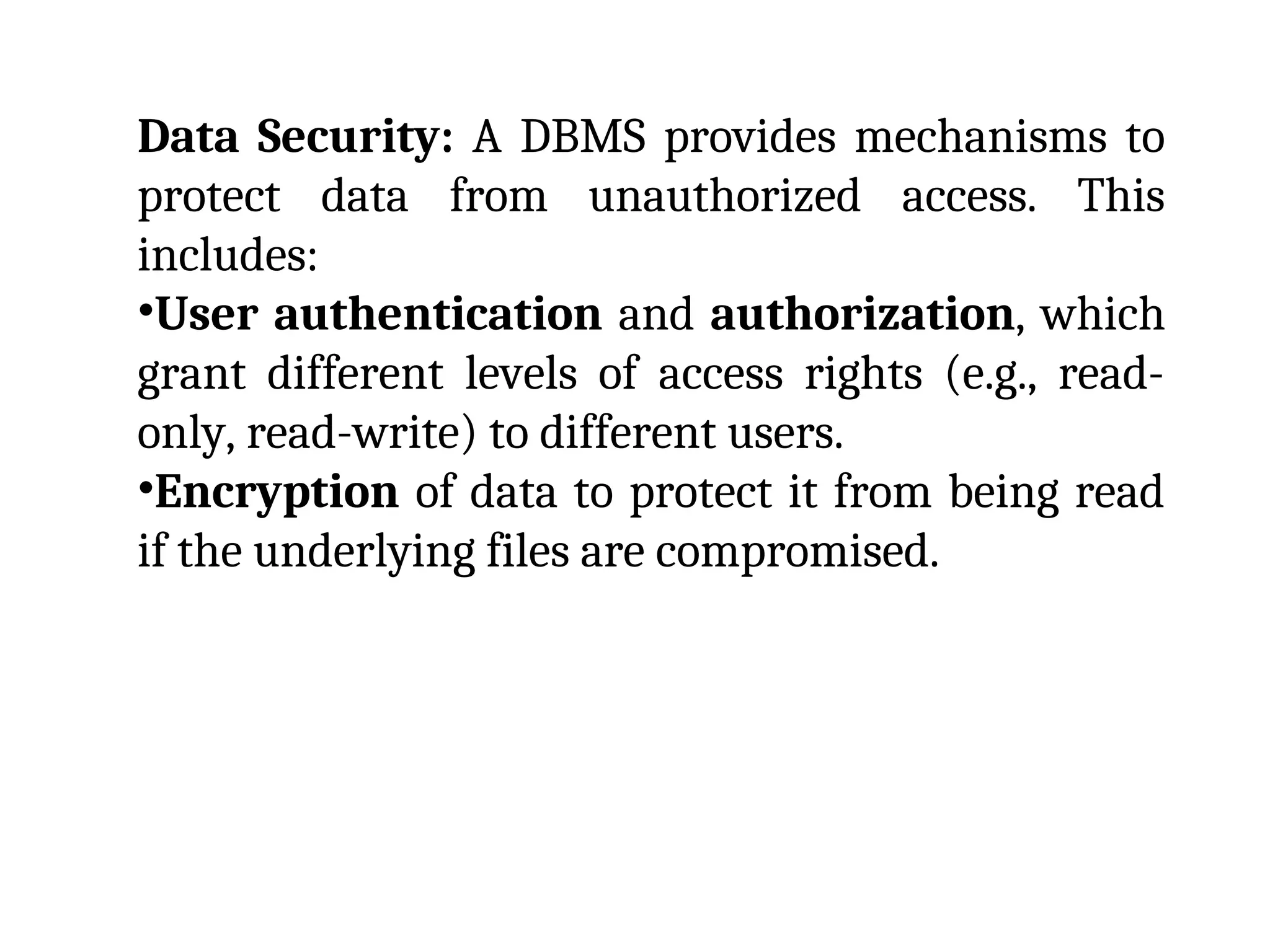 Data Security: A DBMS provides mechanisms to
protect data from unauthorized access. This
includes:
•User authentication and authorization, which
grant different levels of access rights (e.g., read-
only, read-write) to different users.
•Encryption of data to protect it from being read
if the underlying files are compromised.
 