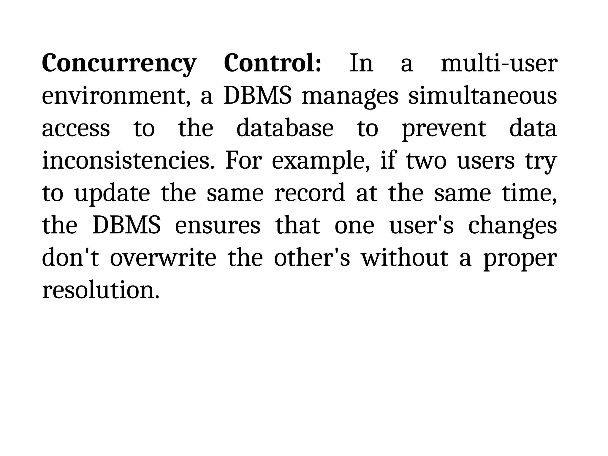 Concurrency Control: In a multi-user
environment, a DBMS manages simultaneous
access to the database to prevent data
inconsistencies. For example, if two users try
to update the same record at the same time,
the DBMS ensures that one user's changes
don't overwrite the other's without a proper
resolution.
 