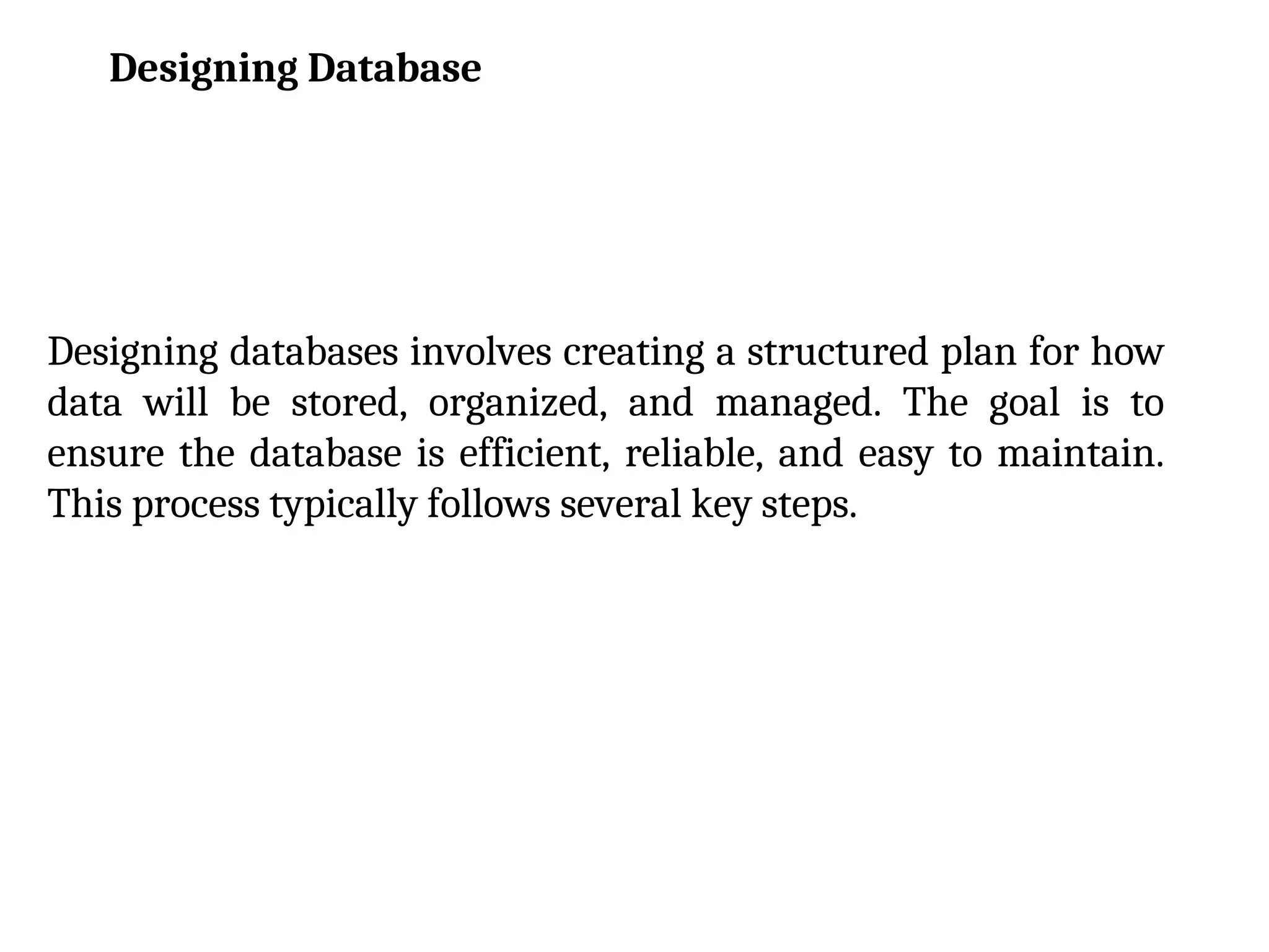Designing databases involves creating a structured plan for how
data will be stored, organized, and managed. The goal is to
ensure the database is efficient, reliable, and easy to maintain.
This process typically follows several key steps.
Designing Database
 