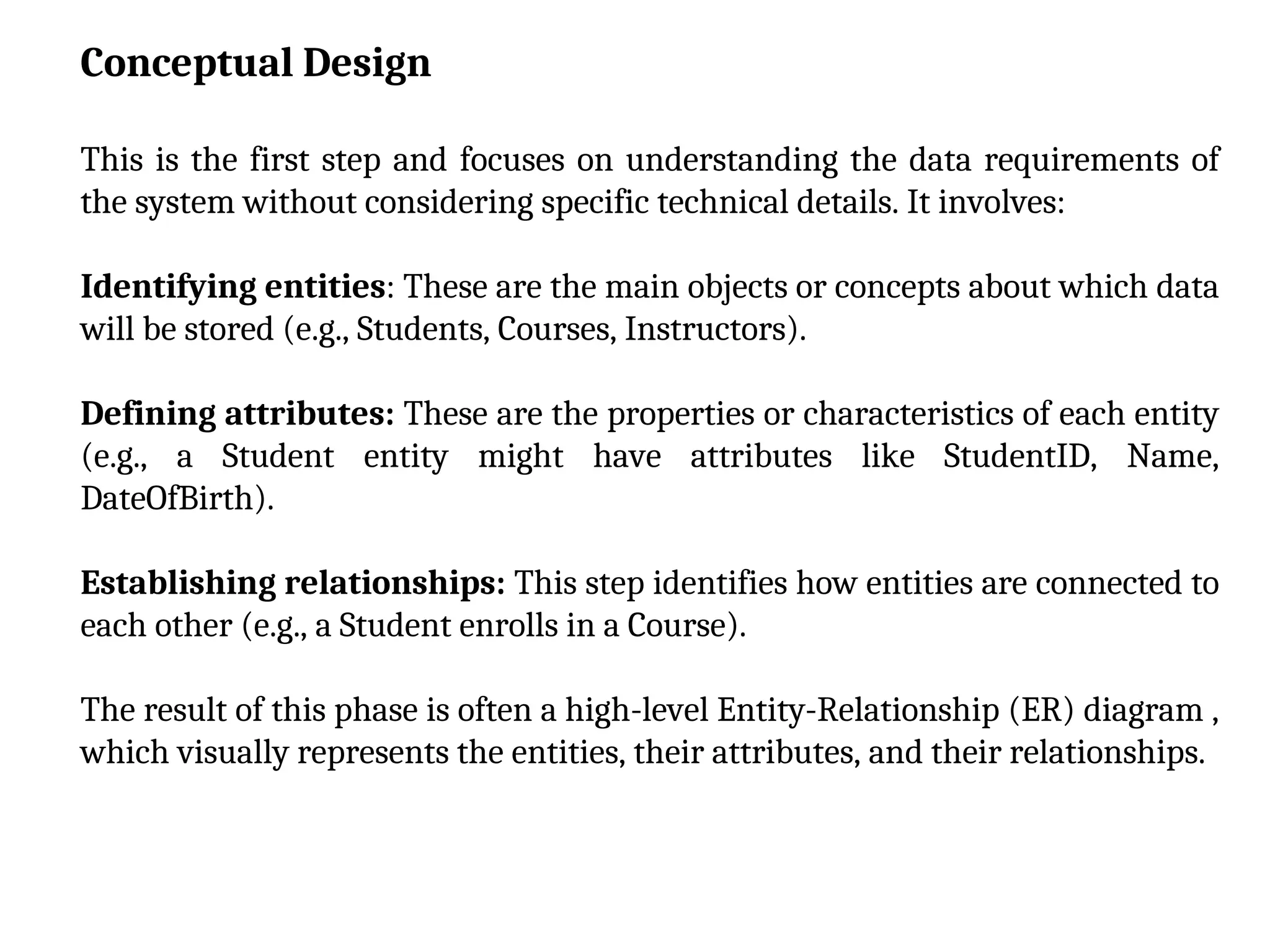 Conceptual Design
This is the first step and focuses on understanding the data requirements of
the system without considering specific technical details. It involves:
Identifying entities: These are the main objects or concepts about which data
will be stored (e.g., Students, Courses, Instructors).
Defining attributes: These are the properties or characteristics of each entity
(e.g., a Student entity might have attributes like StudentID, Name,
DateOfBirth).
Establishing relationships: This step identifies how entities are connected to
each other (e.g., a Student enrolls in a Course).
The result of this phase is often a high-level Entity-Relationship (ER) diagram ,
which visually represents the entities, their attributes, and their relationships.
 