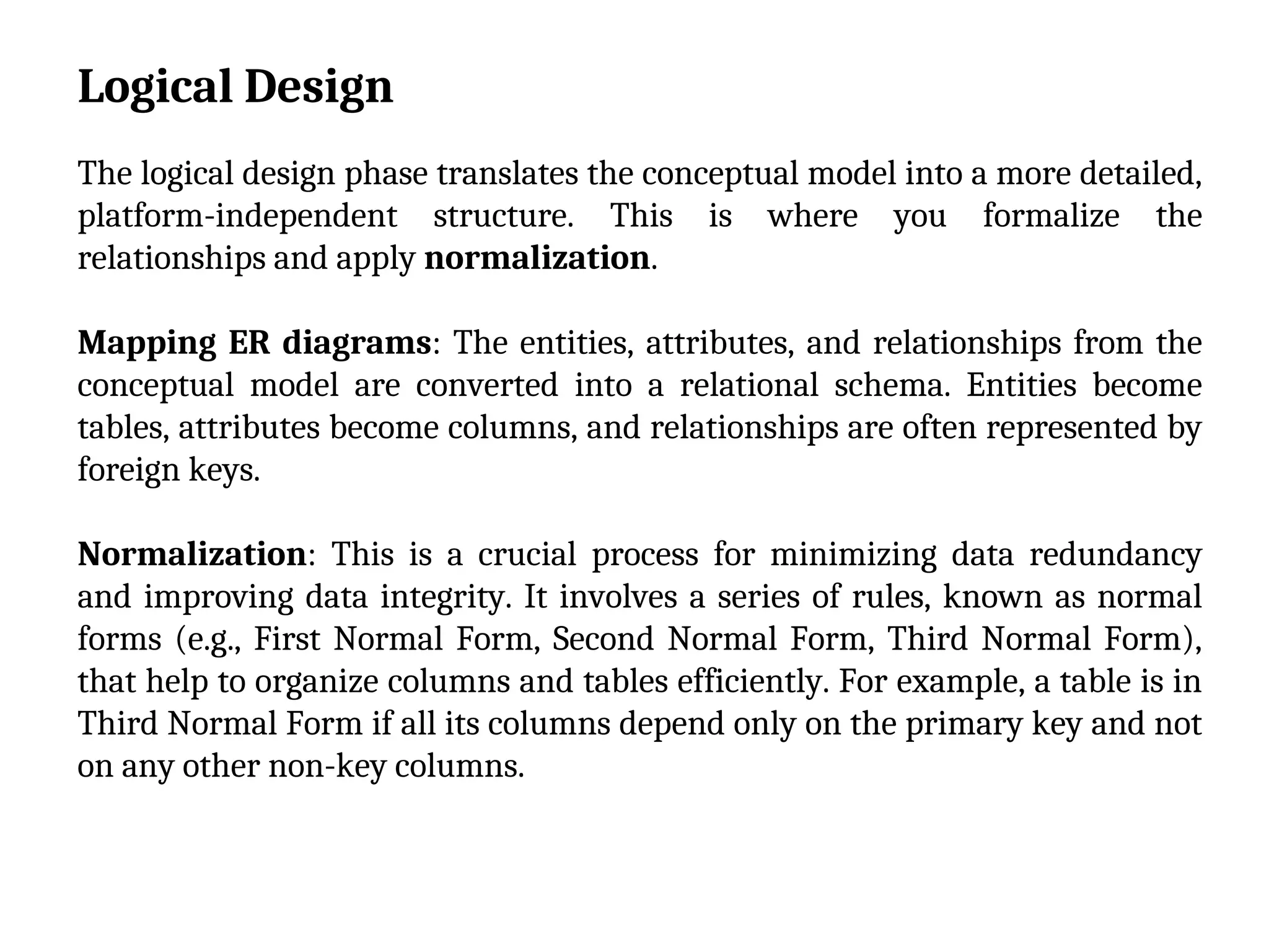 Logical Design
The logical design phase translates the conceptual model into a more detailed,
platform-independent structure. This is where you formalize the
relationships and apply normalization.
Mapping ER diagrams: The entities, attributes, and relationships from the
conceptual model are converted into a relational schema. Entities become
tables, attributes become columns, and relationships are often represented by
foreign keys.
Normalization: This is a crucial process for minimizing data redundancy
and improving data integrity. It involves a series of rules, known as normal
forms (e.g., First Normal Form, Second Normal Form, Third Normal Form),
that help to organize columns and tables efficiently. For example, a table is in
Third Normal Form if all its columns depend only on the primary key and not
on any other non-key columns.
 