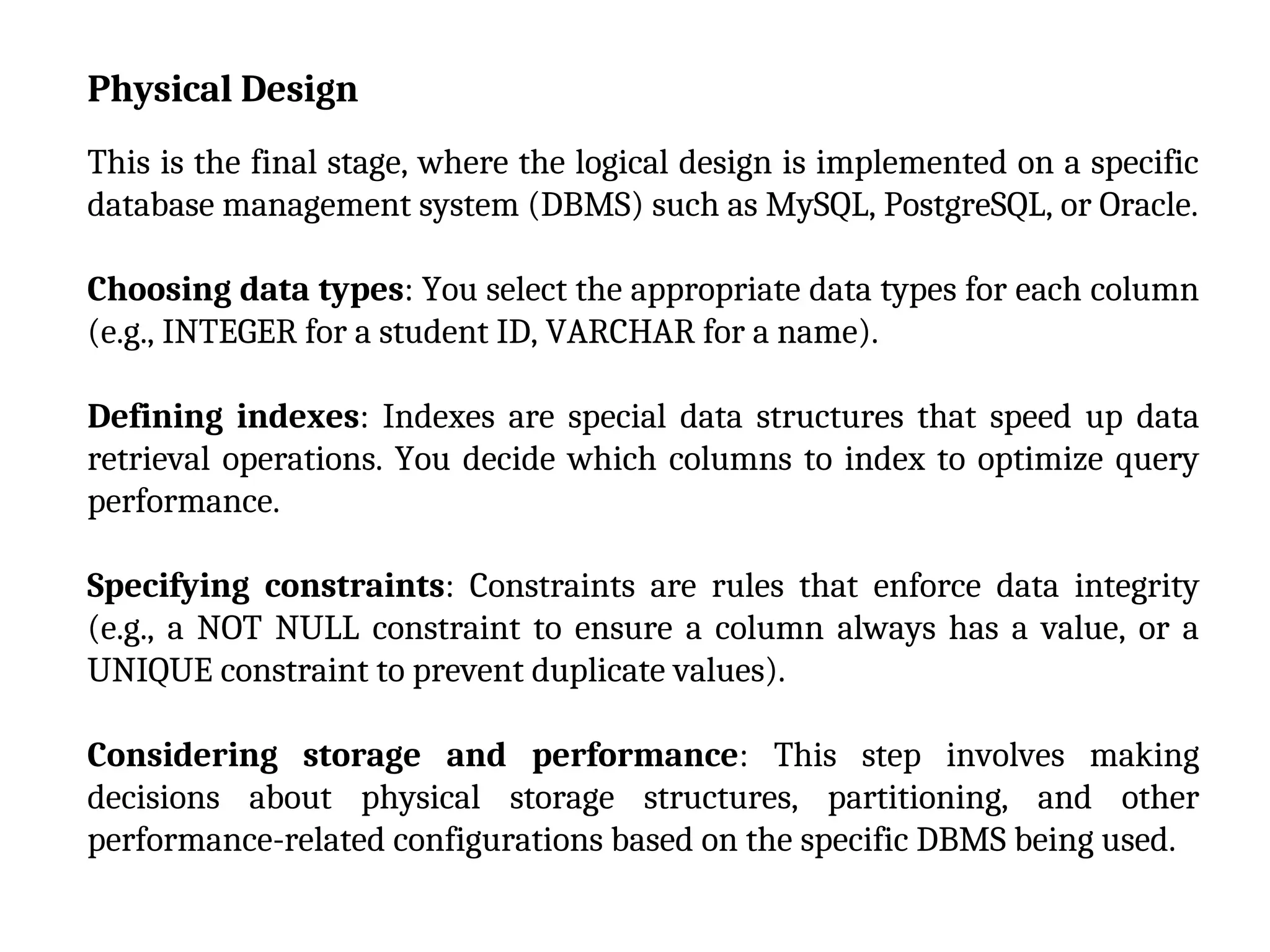 Physical Design
This is the final stage, where the logical design is implemented on a specific
database management system (DBMS) such as MySQL, PostgreSQL, or Oracle.
Choosing data types: You select the appropriate data types for each column
(e.g., INTEGER for a student ID, VARCHAR for a name).
Defining indexes: Indexes are special data structures that speed up data
retrieval operations. You decide which columns to index to optimize query
performance.
Specifying constraints: Constraints are rules that enforce data integrity
(e.g., a NOT NULL constraint to ensure a column always has a value, or a
UNIQUE constraint to prevent duplicate values).
Considering storage and performance: This step involves making
decisions about physical storage structures, partitioning, and other
performance-related configurations based on the specific DBMS being used.
 