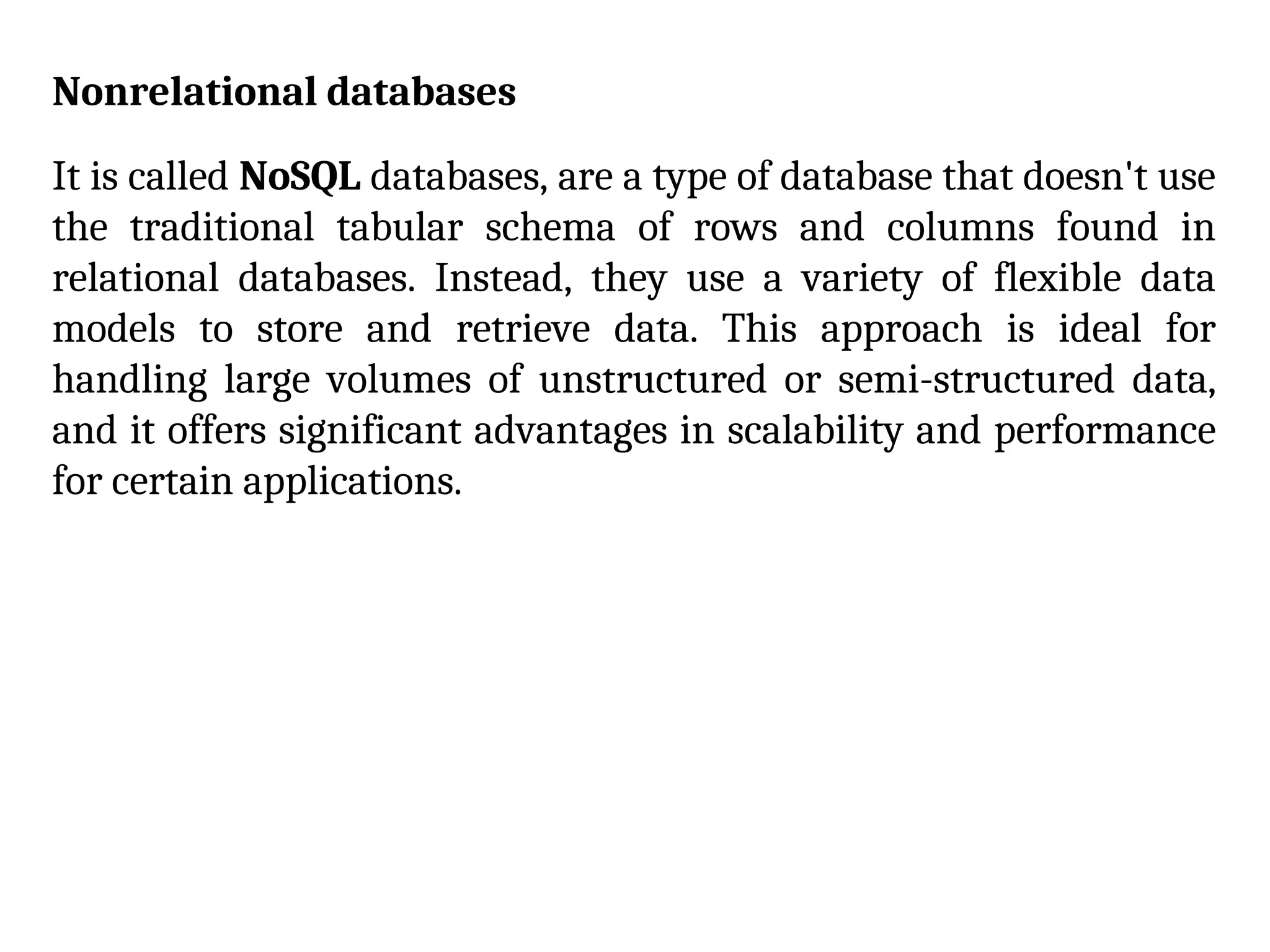 Nonrelational databases
It is called NoSQL databases, are a type of database that doesn't use
the traditional tabular schema of rows and columns found in
relational databases. Instead, they use a variety of flexible data
models to store and retrieve data. This approach is ideal for
handling large volumes of unstructured or semi-structured data,
and it offers significant advantages in scalability and performance
for certain applications.
 