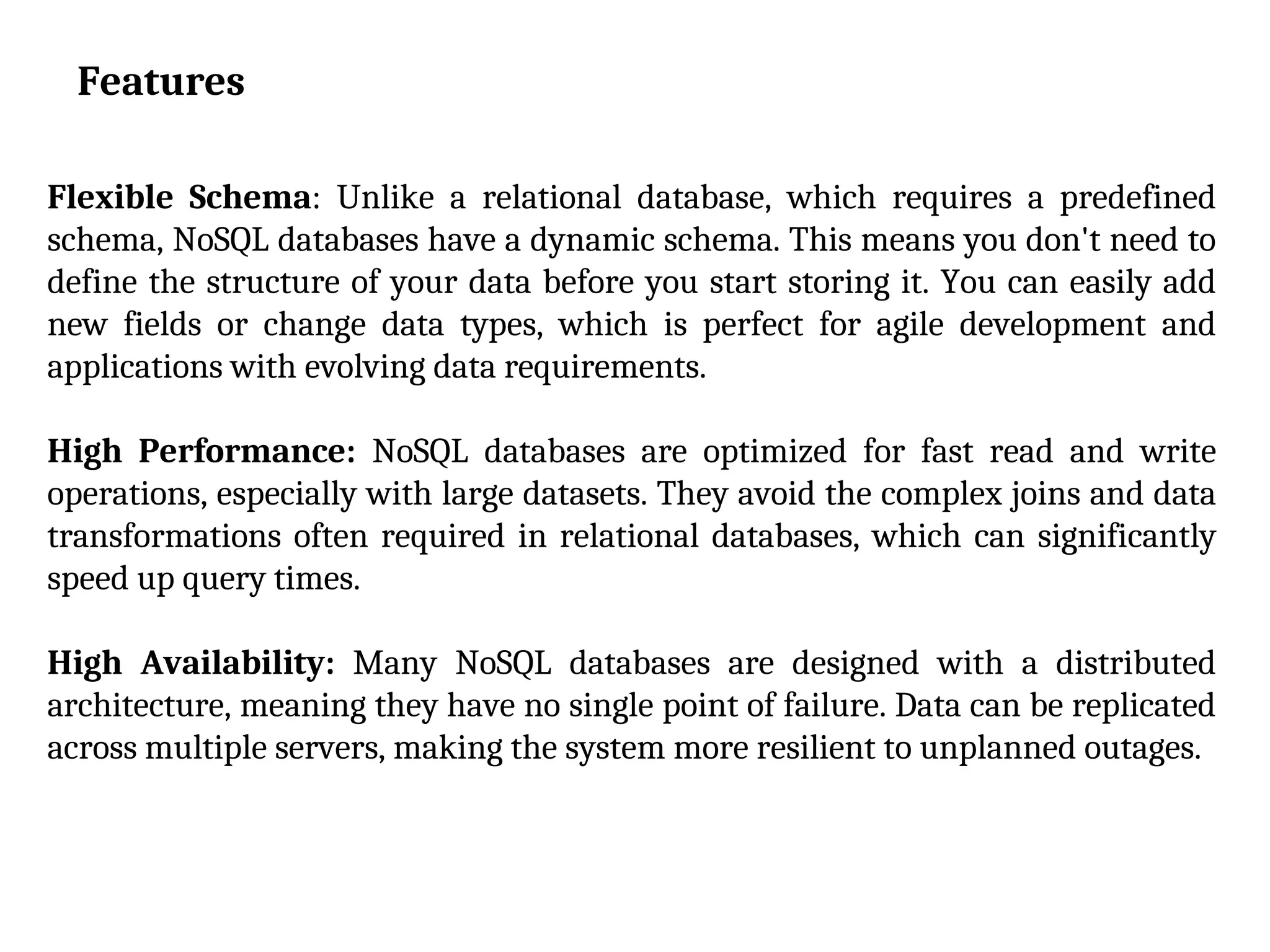 Features
Flexible Schema: Unlike a relational database, which requires a predefined
schema, NoSQL databases have a dynamic schema. This means you don't need to
define the structure of your data before you start storing it. You can easily add
new fields or change data types, which is perfect for agile development and
applications with evolving data requirements.
High Performance: NoSQL databases are optimized for fast read and write
operations, especially with large datasets. They avoid the complex joins and data
transformations often required in relational databases, which can significantly
speed up query times.
High Availability: Many NoSQL databases are designed with a distributed
architecture, meaning they have no single point of failure. Data can be replicated
across multiple servers, making the system more resilient to unplanned outages.
 