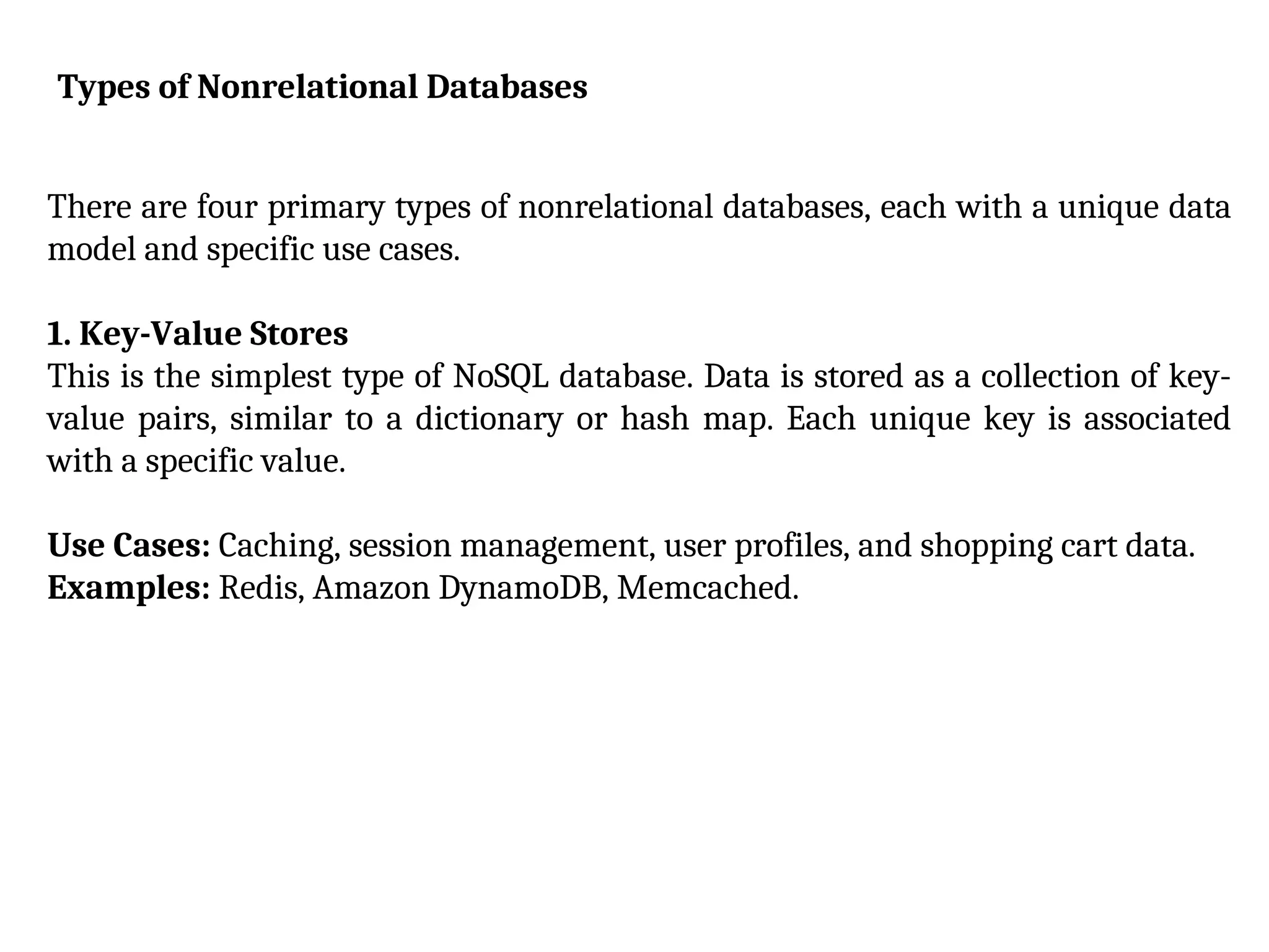 Types of Nonrelational Databases
There are four primary types of nonrelational databases, each with a unique data
model and specific use cases.
1. Key-Value Stores
This is the simplest type of NoSQL database. Data is stored as a collection of key-
value pairs, similar to a dictionary or hash map. Each unique key is associated
with a specific value.
Use Cases: Caching, session management, user profiles, and shopping cart data.
Examples: Redis, Amazon DynamoDB, Memcached.
 