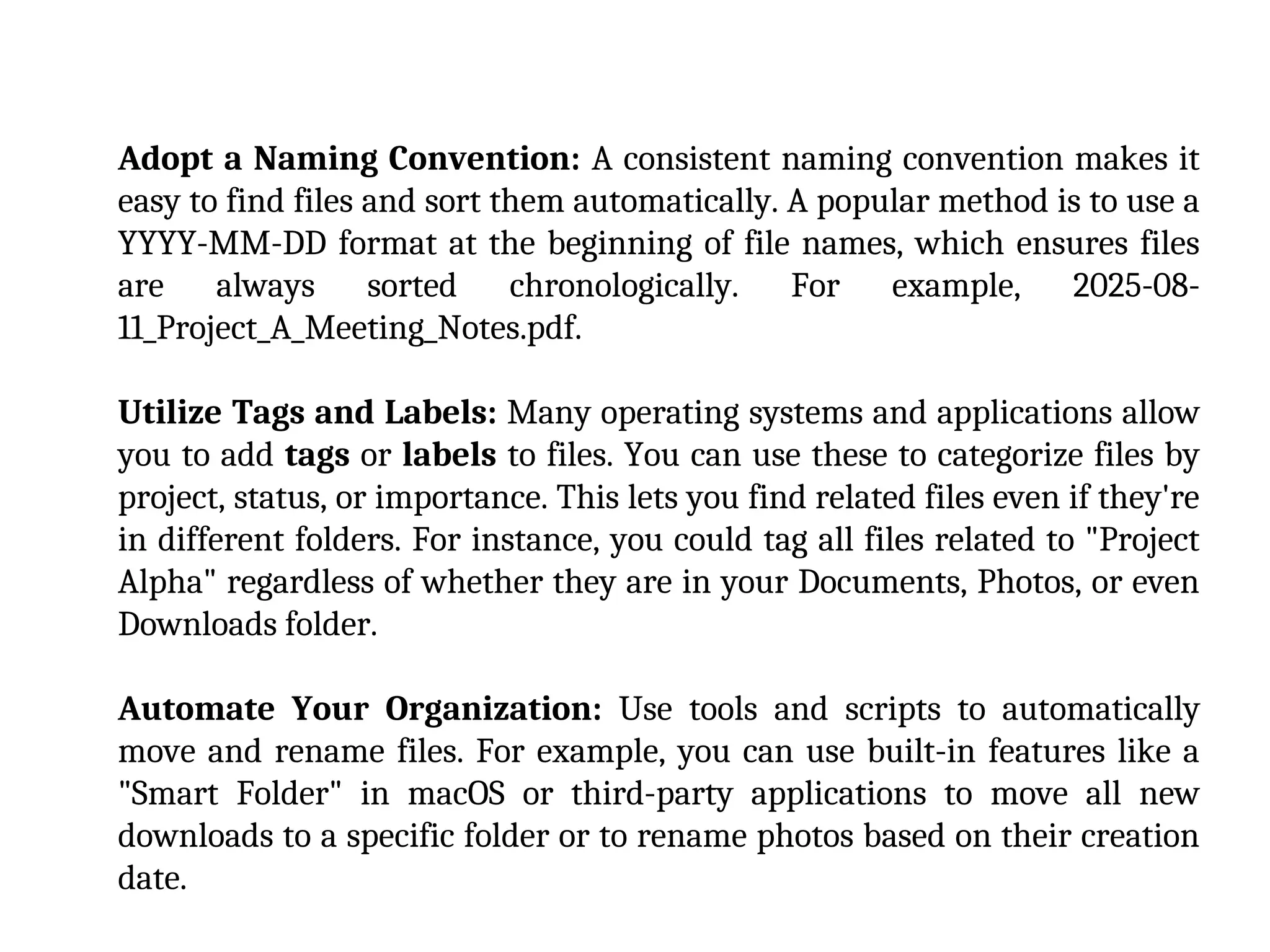 Adopt a Naming Convention: A consistent naming convention makes it
easy to find files and sort them automatically. A popular method is to use a
YYYY-MM-DD format at the beginning of file names, which ensures files
are always sorted chronologically. For example, 2025-08-
11_Project_A_Meeting_Notes.pdf.
Utilize Tags and Labels: Many operating systems and applications allow
you to add tags or labels to files. You can use these to categorize files by
project, status, or importance. This lets you find related files even if they're
in different folders. For instance, you could tag all files related to "Project
Alpha" regardless of whether they are in your Documents, Photos, or even
Downloads folder.
Automate Your Organization: Use tools and scripts to automatically
move and rename files. For example, you can use built-in features like a
"Smart Folder" in macOS or third-party applications to move all new
downloads to a specific folder or to rename photos based on their creation
date.
 