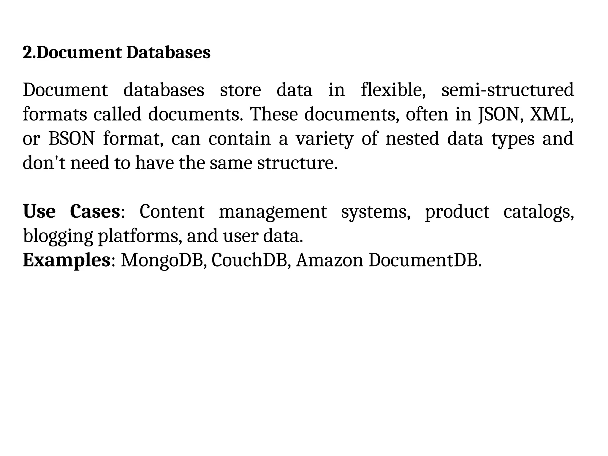 2.Document Databases
Document databases store data in flexible, semi-structured
formats called documents. These documents, often in JSON, XML,
or BSON format, can contain a variety of nested data types and
don't need to have the same structure.
Use Cases: Content management systems, product catalogs,
blogging platforms, and user data.
Examples: MongoDB, CouchDB, Amazon DocumentDB.
 