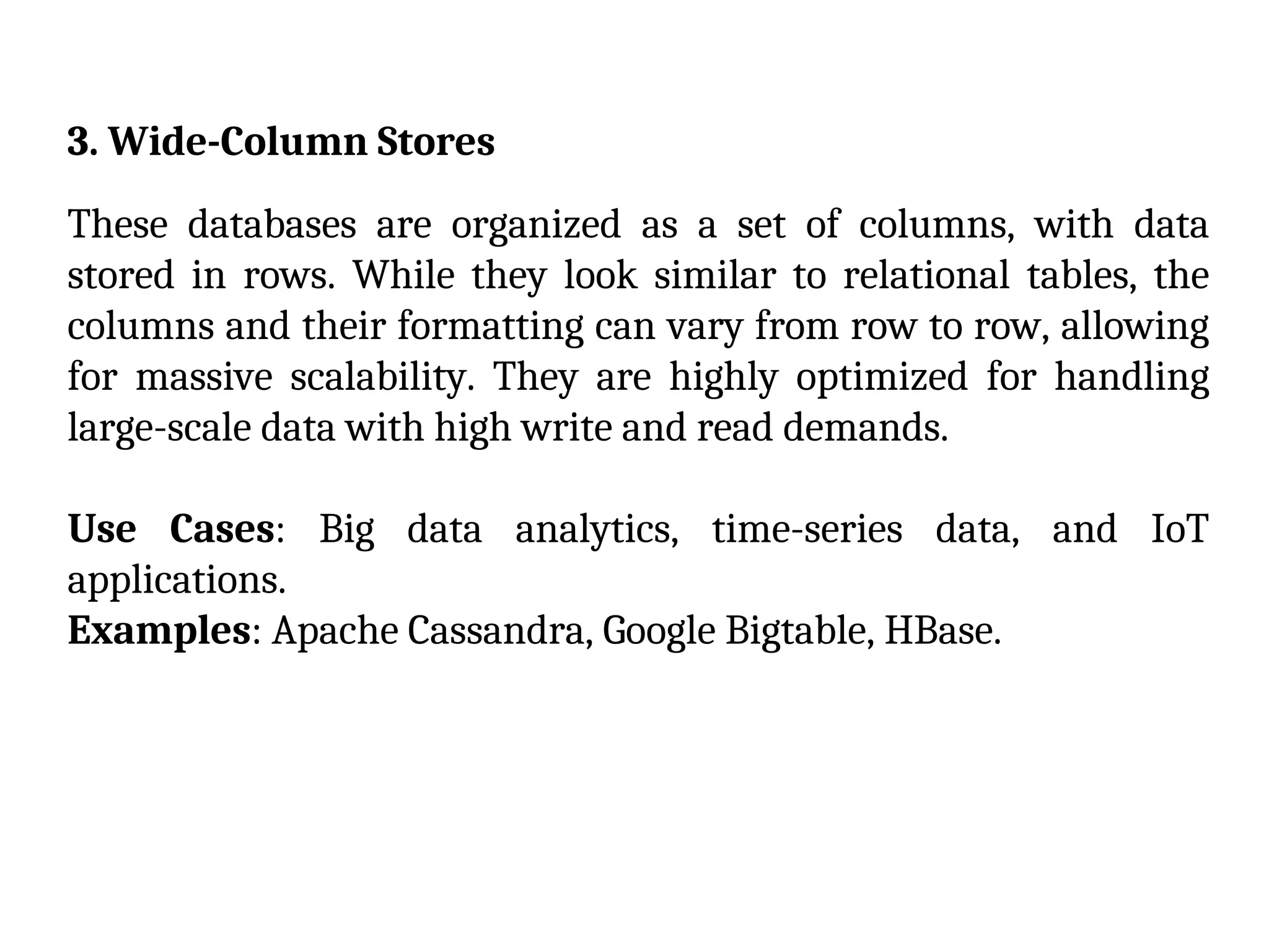 3. Wide-Column Stores
These databases are organized as a set of columns, with data
stored in rows. While they look similar to relational tables, the
columns and their formatting can vary from row to row, allowing
for massive scalability. They are highly optimized for handling
large-scale data with high write and read demands.
Use Cases: Big data analytics, time-series data, and IoT
applications.
Examples: Apache Cassandra, Google Bigtable, HBase.
 