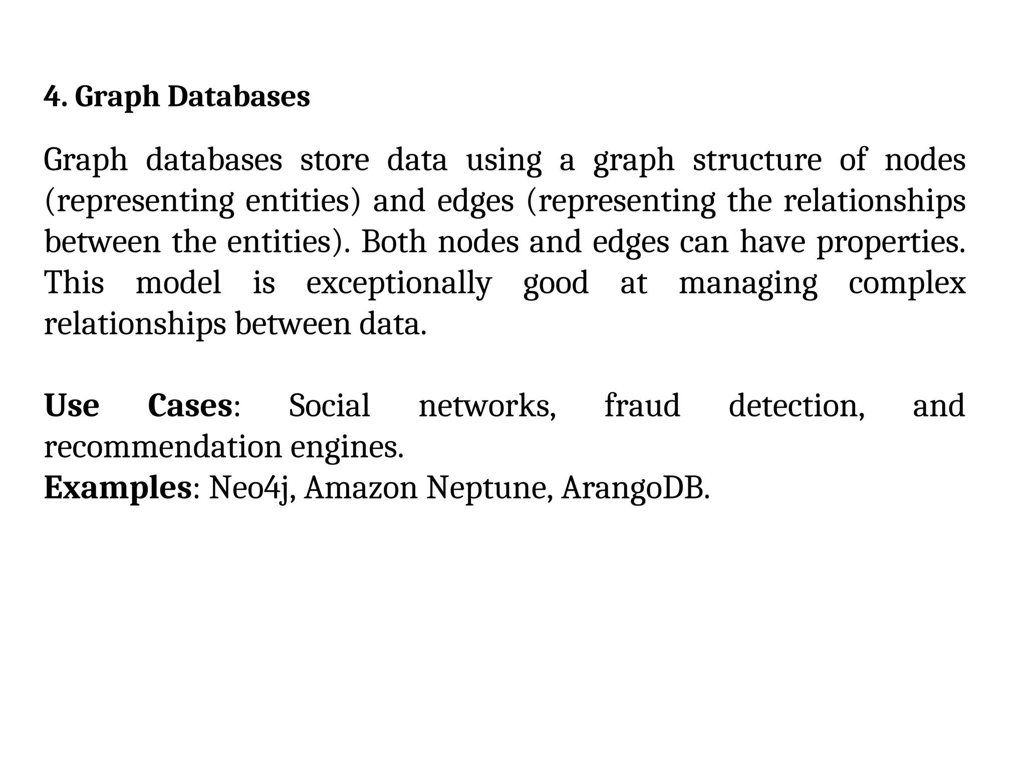 4. Graph Databases
Graph databases store data using a graph structure of nodes
(representing entities) and edges (representing the relationships
between the entities). Both nodes and edges can have properties.
This model is exceptionally good at managing complex
relationships between data.
Use Cases: Social networks, fraud detection, and
recommendation engines.
Examples: Neo4j, Amazon Neptune, ArangoDB.
 