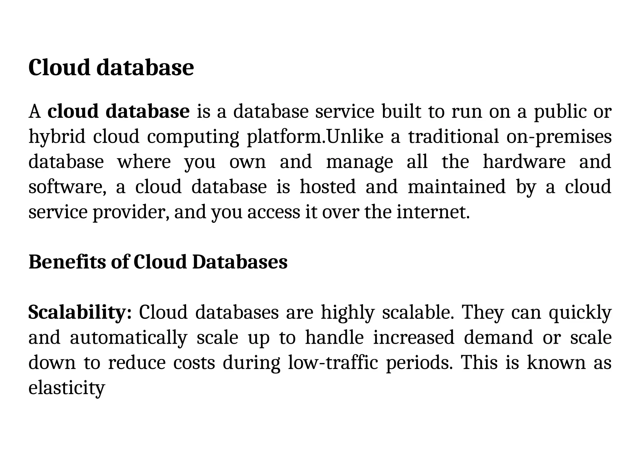 Cloud database
A cloud database is a database service built to run on a public or
hybrid cloud computing platform.Unlike a traditional on-premises
database where you own and manage all the hardware and
software, a cloud database is hosted and maintained by a cloud
service provider, and you access it over the internet.
Benefits of Cloud Databases
Scalability: Cloud databases are highly scalable. They can quickly
and automatically scale up to handle increased demand or scale
down to reduce costs during low-traffic periods. This is known as
elasticity
 