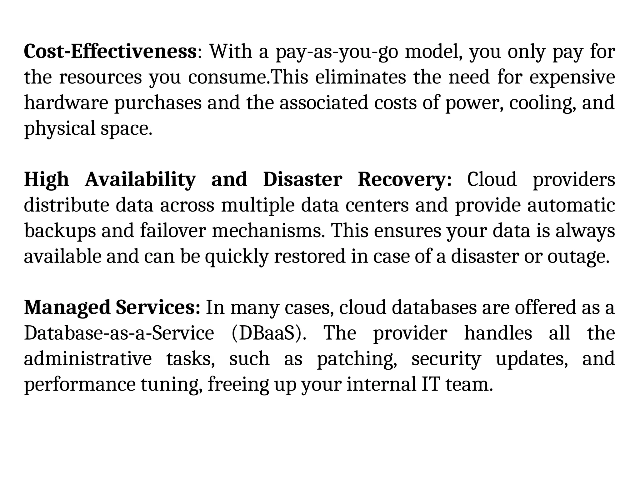 Cost-Effectiveness: With a pay-as-you-go model, you only pay for
the resources you consume.This eliminates the need for expensive
hardware purchases and the associated costs of power, cooling, and
physical space.
High Availability and Disaster Recovery: Cloud providers
distribute data across multiple data centers and provide automatic
backups and failover mechanisms. This ensures your data is always
available and can be quickly restored in case of a disaster or outage.
Managed Services: In many cases, cloud databases are offered as a
Database-as-a-Service (DBaaS). The provider handles all the
administrative tasks, such as patching, security updates, and
performance tuning, freeing up your internal IT team.
 