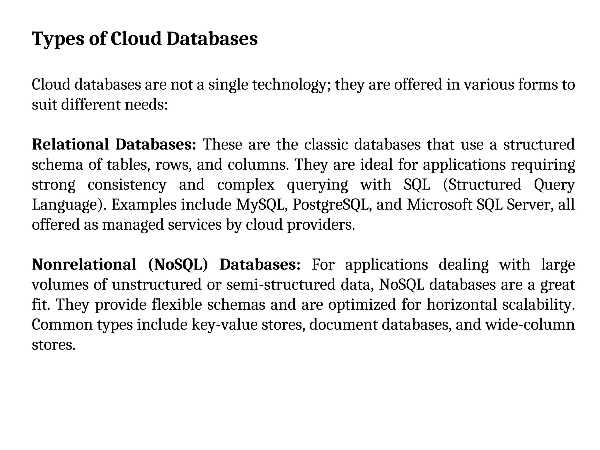 Types of Cloud Databases
Cloud databases are not a single technology; they are offered in various forms to
suit different needs:
Relational Databases: These are the classic databases that use a structured
schema of tables, rows, and columns. They are ideal for applications requiring
strong consistency and complex querying with SQL (Structured Query
Language). Examples include MySQL, PostgreSQL, and Microsoft SQL Server, all
offered as managed services by cloud providers.
Nonrelational (NoSQL) Databases: For applications dealing with large
volumes of unstructured or semi-structured data, NoSQL databases are a great
fit. They provide flexible schemas and are optimized for horizontal scalability.
Common types include key-value stores, document databases, and wide-column
stores.
 