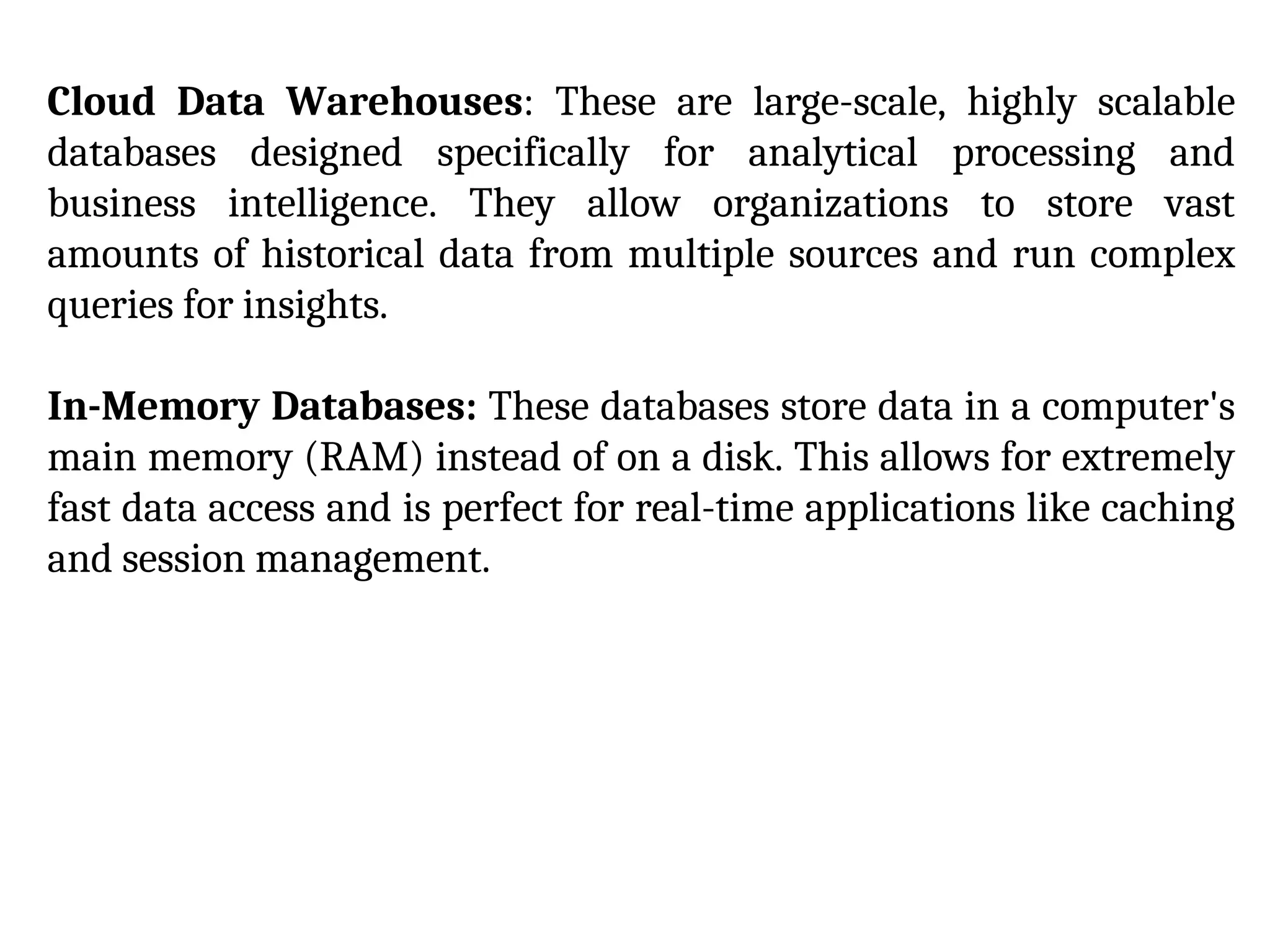 Cloud Data Warehouses: These are large-scale, highly scalable
databases designed specifically for analytical processing and
business intelligence. They allow organizations to store vast
amounts of historical data from multiple sources and run complex
queries for insights.
In-Memory Databases: These databases store data in a computer's
main memory (RAM) instead of on a disk. This allows for extremely
fast data access and is perfect for real-time applications like caching
and session management.
 