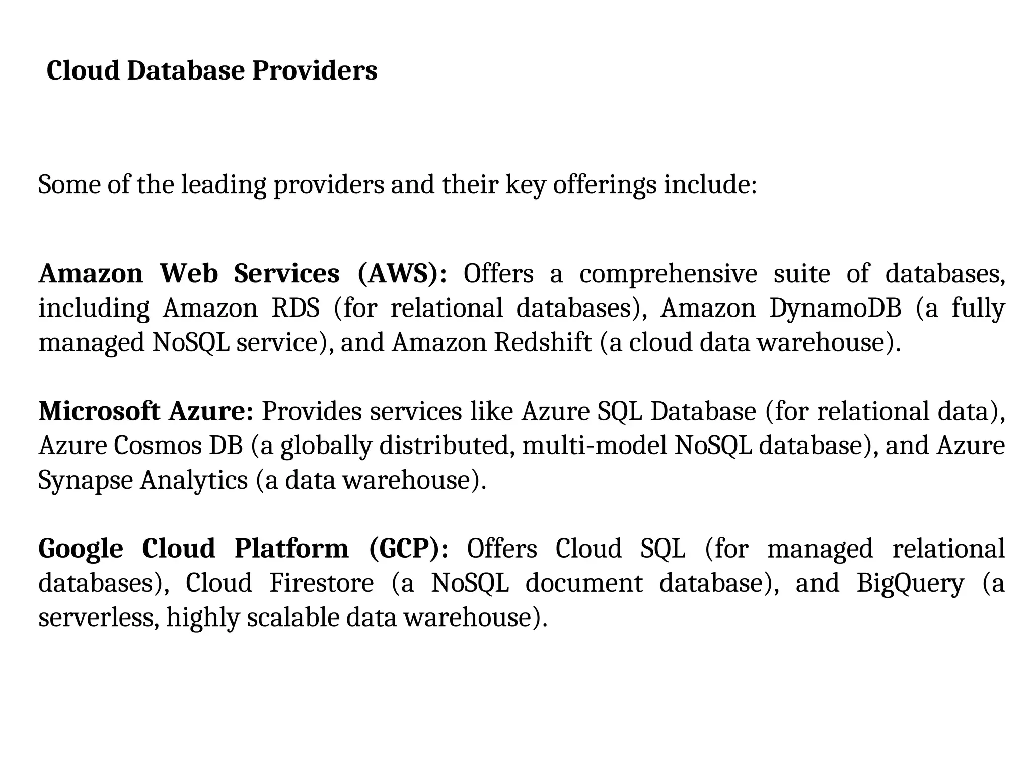 Cloud Database Providers
Some of the leading providers and their key offerings include:
Amazon Web Services (AWS): Offers a comprehensive suite of databases,
including Amazon RDS (for relational databases), Amazon DynamoDB (a fully
managed NoSQL service), and Amazon Redshift (a cloud data warehouse).
Microsoft Azure: Provides services like Azure SQL Database (for relational data),
Azure Cosmos DB (a globally distributed, multi-model NoSQL database), and Azure
Synapse Analytics (a data warehouse).
Google Cloud Platform (GCP): Offers Cloud SQL (for managed relational
databases), Cloud Firestore (a NoSQL document database), and BigQuery (a
serverless, highly scalable data warehouse).
 