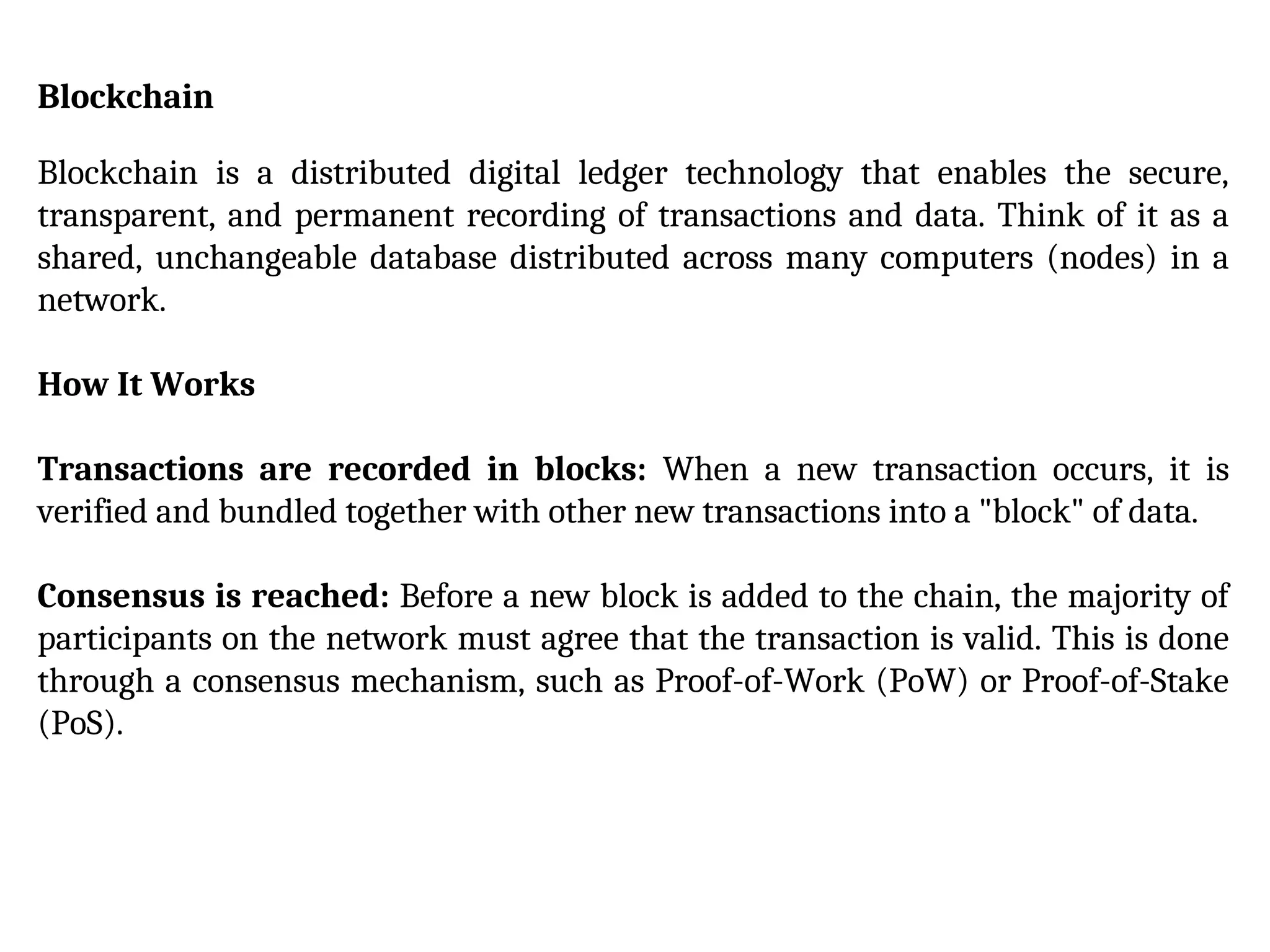 Blockchain
Blockchain is a distributed digital ledger technology that enables the secure,
transparent, and permanent recording of transactions and data. Think of it as a
shared, unchangeable database distributed across many computers (nodes) in a
network.
How It Works
Transactions are recorded in blocks: When a new transaction occurs, it is
verified and bundled together with other new transactions into a "block" of data.
Consensus is reached: Before a new block is added to the chain, the majority of
participants on the network must agree that the transaction is valid. This is done
through a consensus mechanism, such as Proof-of-Work (PoW) or Proof-of-Stake
(PoS).
 
