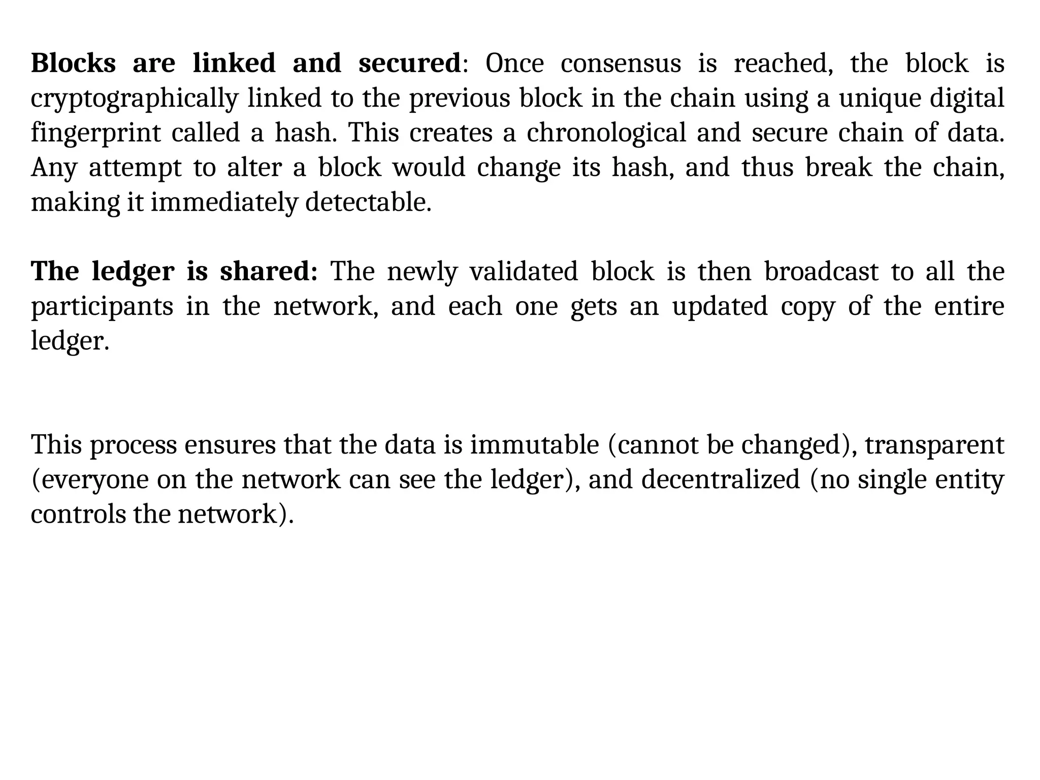 Blocks are linked and secured: Once consensus is reached, the block is
cryptographically linked to the previous block in the chain using a unique digital
fingerprint called a hash. This creates a chronological and secure chain of data.
Any attempt to alter a block would change its hash, and thus break the chain,
making it immediately detectable.
The ledger is shared: The newly validated block is then broadcast to all the
participants in the network, and each one gets an updated copy of the entire
ledger.
This process ensures that the data is immutable (cannot be changed), transparent
(everyone on the network can see the ledger), and decentralized (no single entity
controls the network).
 