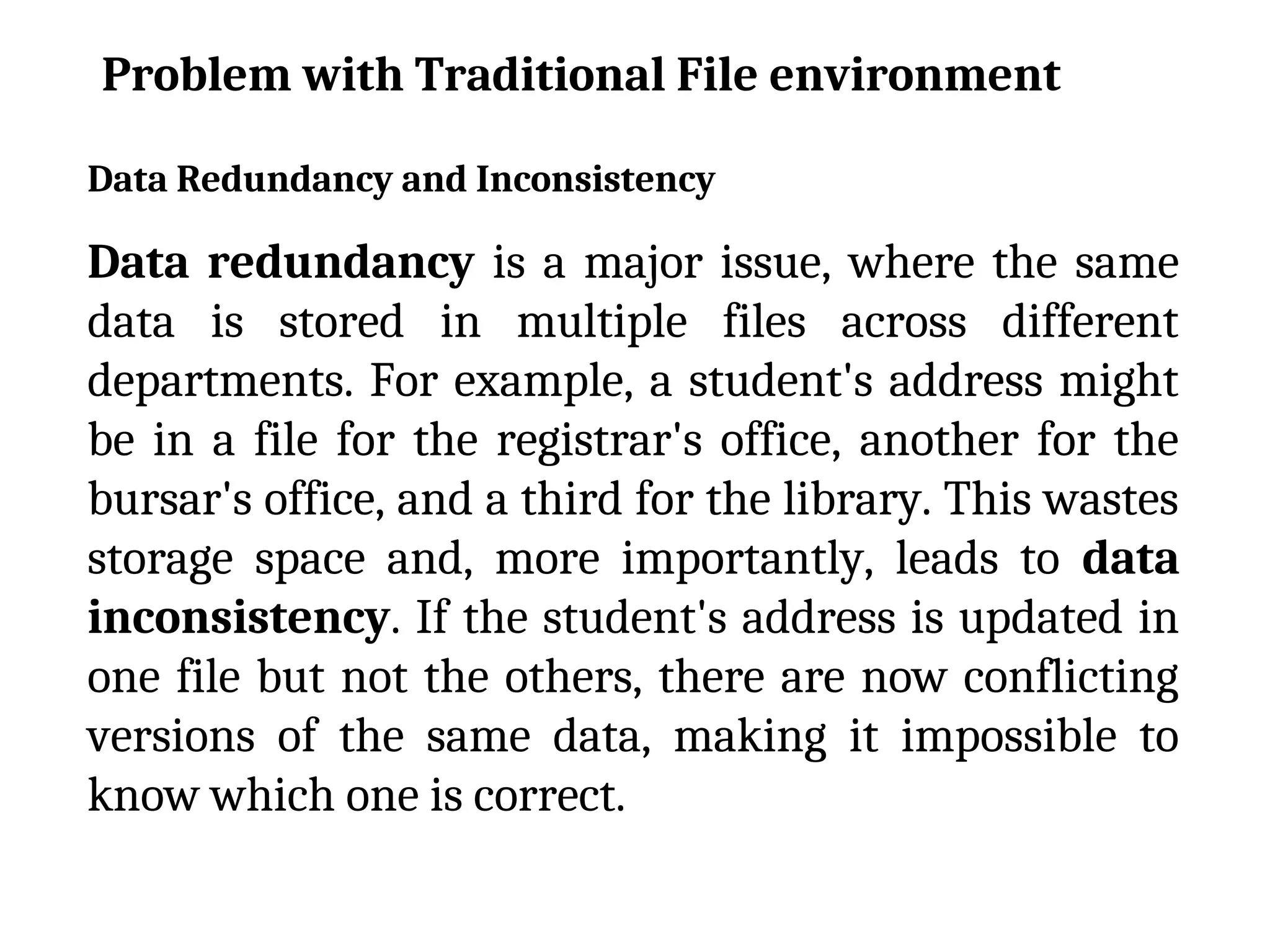 Data Redundancy and Inconsistency
Data redundancy is a major issue, where the same
data is stored in multiple files across different
departments. For example, a student's address might
be in a file for the registrar's office, another for the
bursar's office, and a third for the library. This wastes
storage space and, more importantly, leads to data
inconsistency. If the student's address is updated in
one file but not the others, there are now conflicting
versions of the same data, making it impossible to
know which one is correct.
Problem with Traditional File environment
 