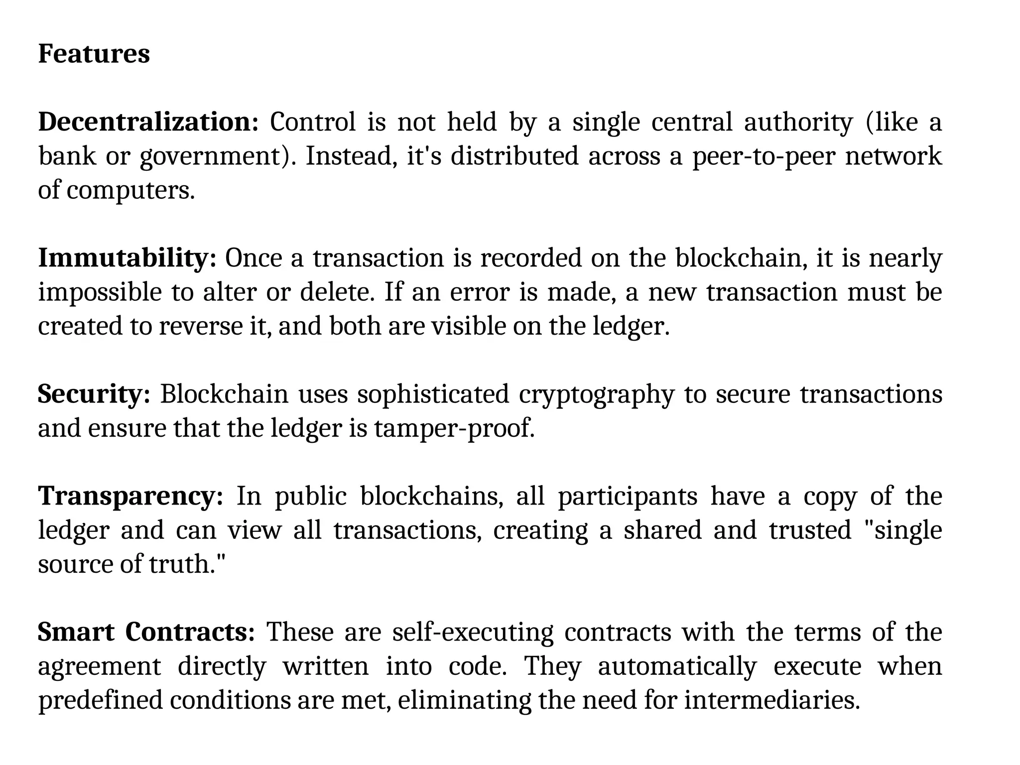 Features
Decentralization: Control is not held by a single central authority (like a
bank or government). Instead, it's distributed across a peer-to-peer network
of computers.
Immutability: Once a transaction is recorded on the blockchain, it is nearly
impossible to alter or delete. If an error is made, a new transaction must be
created to reverse it, and both are visible on the ledger.
Security: Blockchain uses sophisticated cryptography to secure transactions
and ensure that the ledger is tamper-proof.
Transparency: In public blockchains, all participants have a copy of the
ledger and can view all transactions, creating a shared and trusted "single
source of truth."
Smart Contracts: These are self-executing contracts with the terms of the
agreement directly written into code. They automatically execute when
predefined conditions are met, eliminating the need for intermediaries.
 