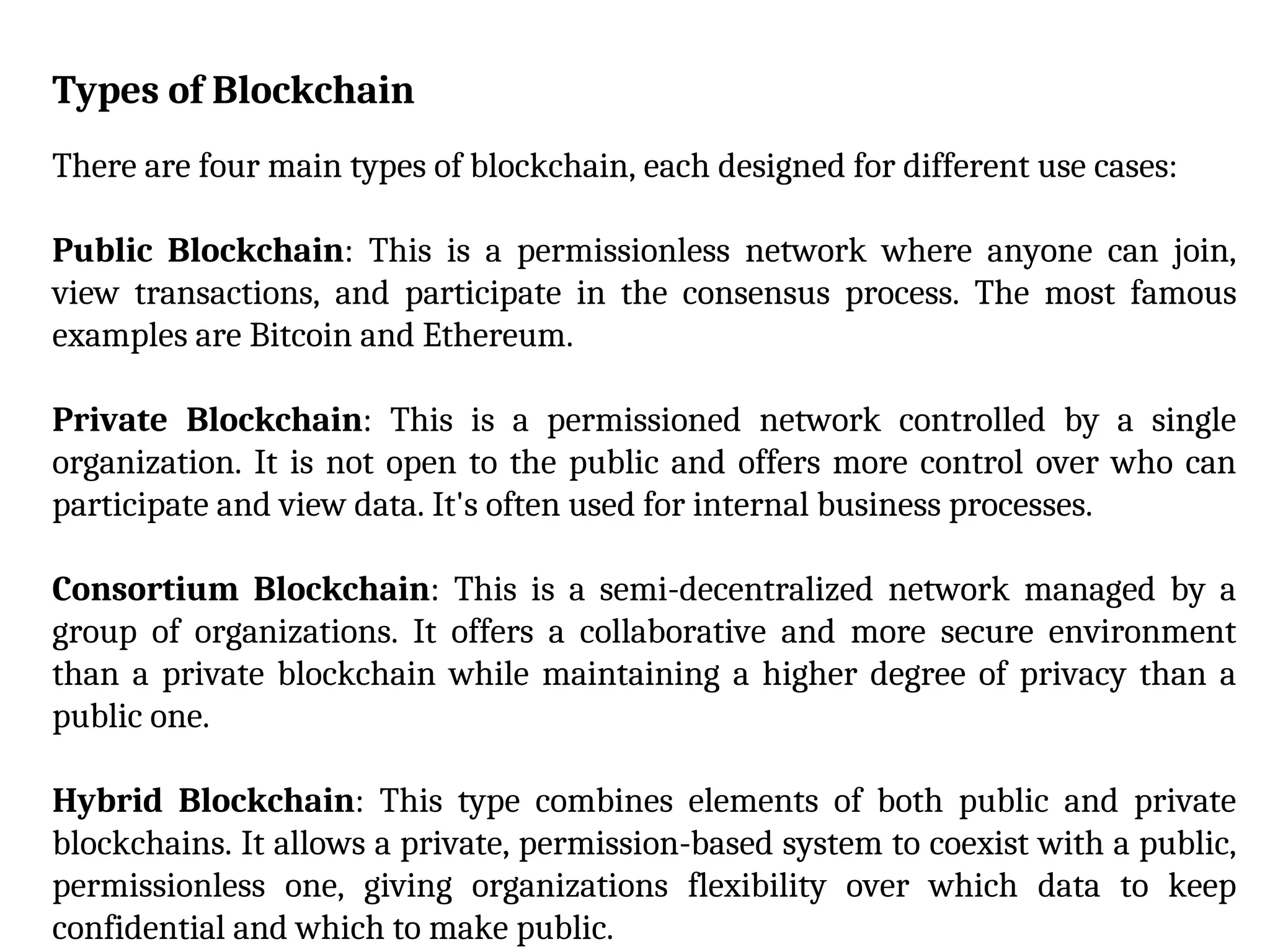 Types of Blockchain
There are four main types of blockchain, each designed for different use cases:
Public Blockchain: This is a permissionless network where anyone can join,
view transactions, and participate in the consensus process. The most famous
examples are Bitcoin and Ethereum.
Private Blockchain: This is a permissioned network controlled by a single
organization. It is not open to the public and offers more control over who can
participate and view data. It's often used for internal business processes.
Consortium Blockchain: This is a semi-decentralized network managed by a
group of organizations. It offers a collaborative and more secure environment
than a private blockchain while maintaining a higher degree of privacy than a
public one.
Hybrid Blockchain: This type combines elements of both public and private
blockchains. It allows a private, permission-based system to coexist with a public,
permissionless one, giving organizations flexibility over which data to keep
confidential and which to make public.
 