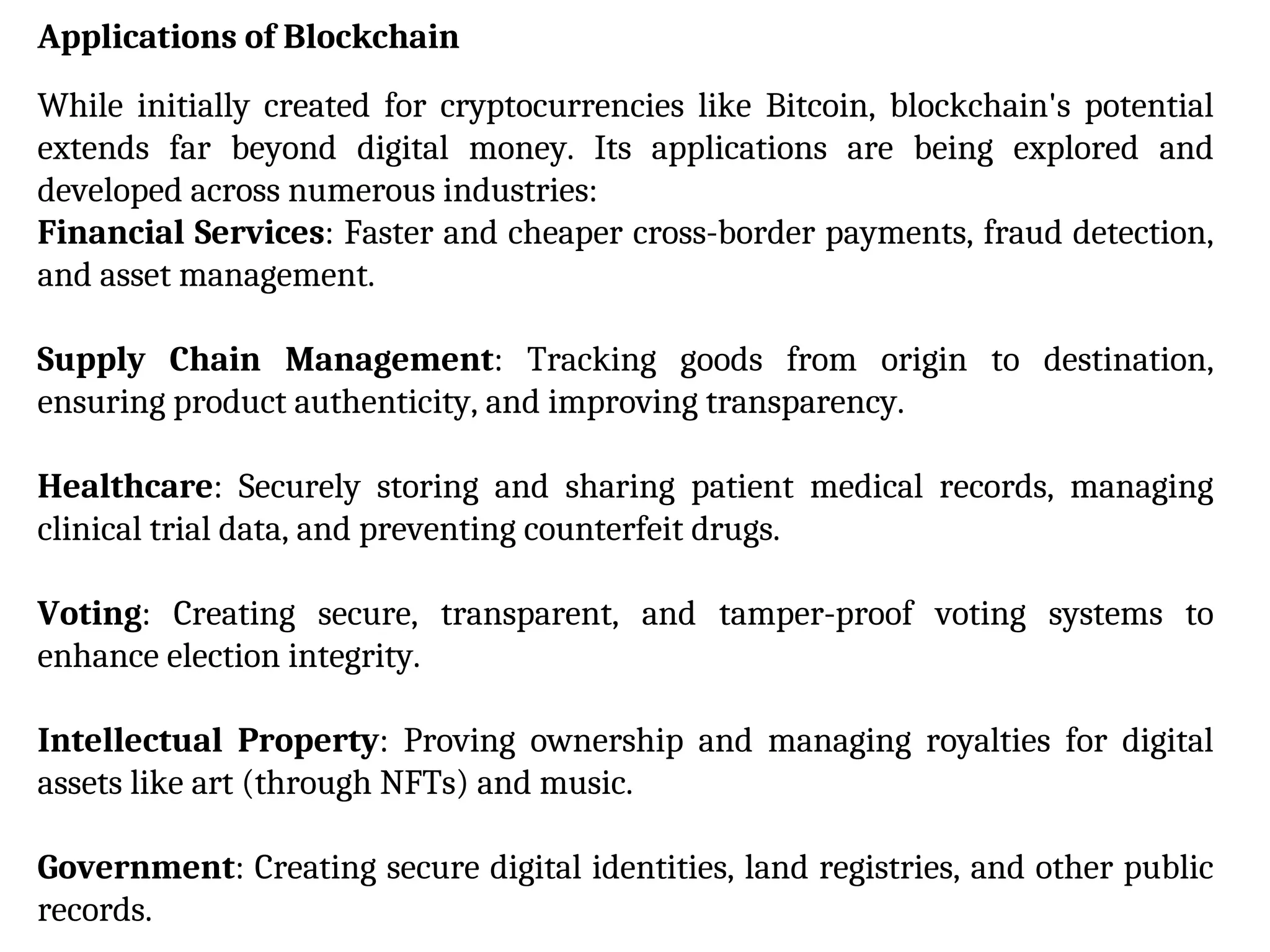 Applications of Blockchain
While initially created for cryptocurrencies like Bitcoin, blockchain's potential
extends far beyond digital money. Its applications are being explored and
developed across numerous industries:
Financial Services: Faster and cheaper cross-border payments, fraud detection,
and asset management.
Supply Chain Management: Tracking goods from origin to destination,
ensuring product authenticity, and improving transparency.
Healthcare: Securely storing and sharing patient medical records, managing
clinical trial data, and preventing counterfeit drugs.
Voting: Creating secure, transparent, and tamper-proof voting systems to
enhance election integrity.
Intellectual Property: Proving ownership and managing royalties for digital
assets like art (through NFTs) and music.
Government: Creating secure digital identities, land registries, and other public
records.
 
