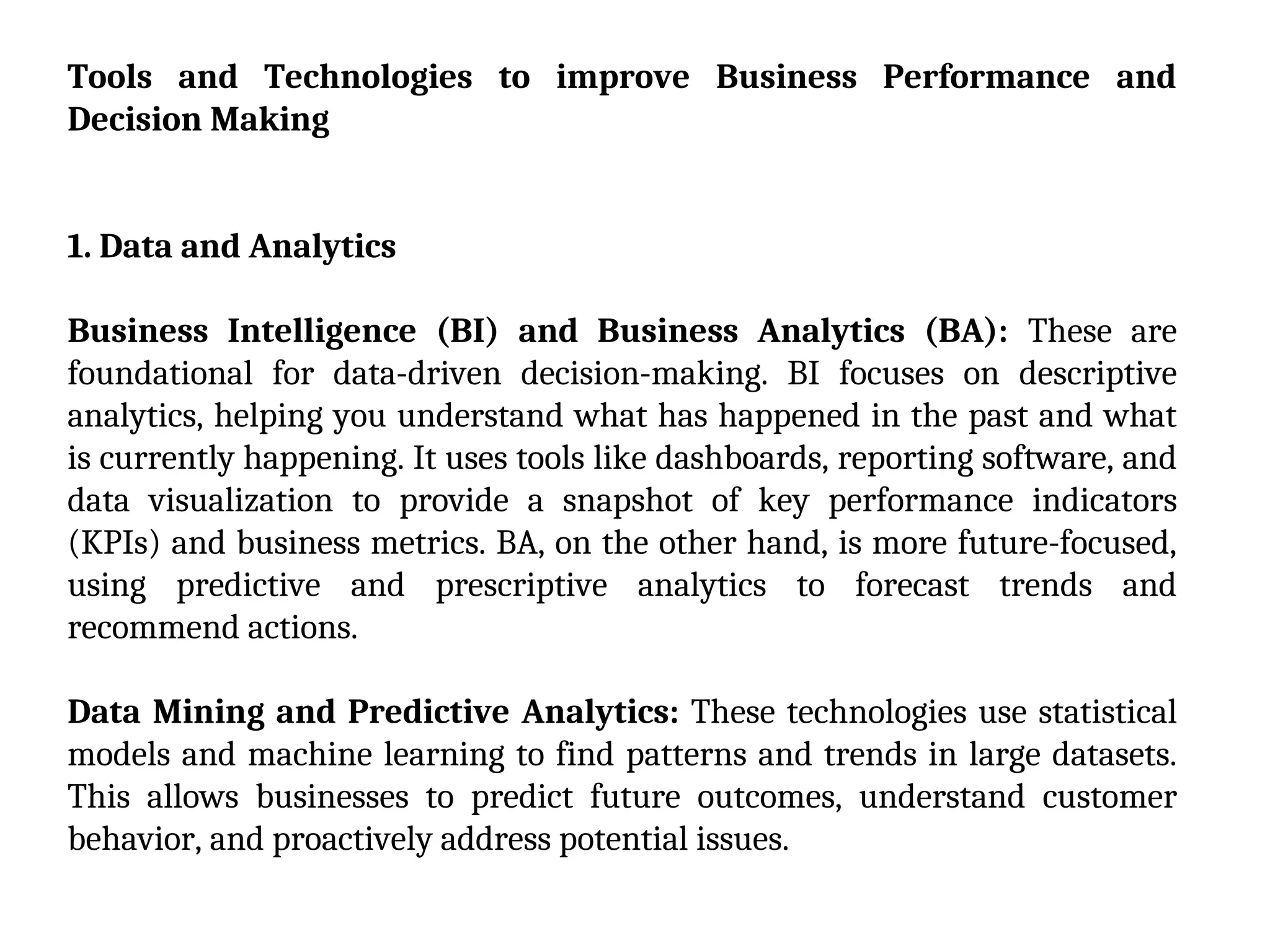 Tools and Technologies to improve Business Performance and
Decision Making
1. Data and Analytics
Business Intelligence (BI) and Business Analytics (BA): These are
foundational for data-driven decision-making. BI focuses on descriptive
analytics, helping you understand what has happened in the past and what
is currently happening. It uses tools like dashboards, reporting software, and
data visualization to provide a snapshot of key performance indicators
(KPIs) and business metrics. BA, on the other hand, is more future-focused,
using predictive and prescriptive analytics to forecast trends and
recommend actions.
Data Mining and Predictive Analytics: These technologies use statistical
models and machine learning to find patterns and trends in large datasets.
This allows businesses to predict future outcomes, understand customer
behavior, and proactively address potential issues.
 